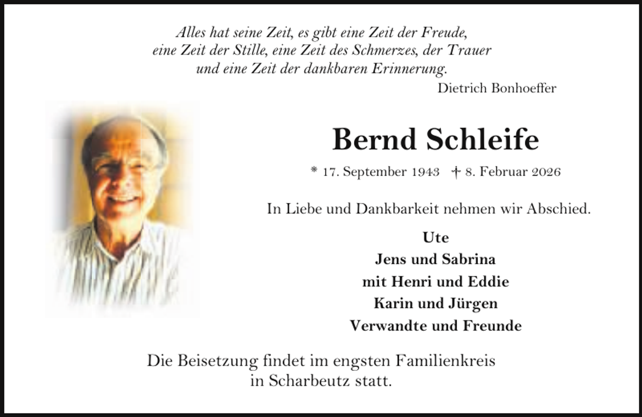 <p>Alles hat seine Zeit, es gibt eine Zeit der Freude,<br />eine Zeit der Stille, eine Zeit des Schmerzes, der Trauer<br />und eine Zeit der dankbaren Erinnerung.</p><p>Dietrich Bonhoeffer</p><p>Bernd Schleife<br />* 17. September 1943 † 8. Februar 2026</p><p>In Liebe und Dankbarkeit nehmen wir Abschied.<br />Ute<br />Jens und Sabrina<br />mit Henri und Eddie<br />Karin und Jürgen<br />Verwandte und Freunde</p><p>Die Beisetzung findet im engsten Familienkreis<br />in Scharbeutz statt.</p>