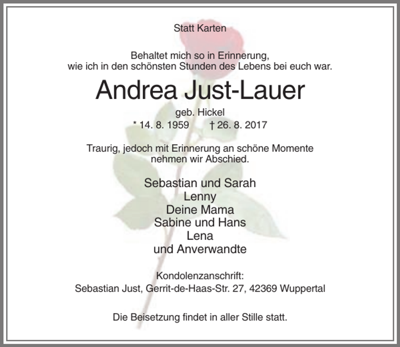 <p>Statt Karten<br />Behaltet mich so in Erinnerung,<br />wie ich in den schönsten Stunden des Lebens bei euch war.</p><p>Andrea Just-Lauer<br />geb. Hickel<br />* 14. 8. 1959<br />† 26. 8. 2017<br />Traurig, jedoch mit Erinnerung an schöne Momente<br />nehmen wir Abschied.</p><p>Sebastian und Sarah<br />Lenny<br />Deine Mama<br />Sabine und Hans<br />Lena<br />und Anverwandte<br />Kondolenzanschrift:<br />Sebastian Just, Gerrit-de-Haas-Str. 27, 42369 Wuppertal<br />Die Beisetzung findet in aller Stille statt.</p>