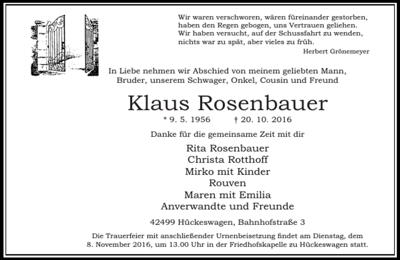 <p>Wir waren verschworen, wären füreinander gestorben,<br />haben den Regen gebogen, uns Vertrauen geliehen.<br />Wir haben versucht, auf der Schussfahrt zu wenden,<br />nichts war zu spät, aber vieles zu früh.<br />Herbert Grönemeyer</p><p>In Liebe nehmen wir Abschied von meinem geliebten Mann,<br />Bruder, unserem Schwager, Onkel, Cousin und Freund</p><p>Klaus Rosenbauer<br />* 9. 5. 1956</p><p>† 20. 10. 2016</p><p>Danke für die gemeinsame Zeit mit dir</p><p>Rita Rosenbauer<br />Christa Rotthoff<br />Mirko mit Kinder<br />Rouven<br />Maren mit Emilia<br />Anverwandte und Freunde<br />42499 Hückeswagen, Bahnhofstraße 3<br />Die Trauerfeier mit anschließender Urnenbeisetzung findet am Dienstag, dem<br />8. November 2016, um 13.00 Uhr in der Friedhofskapelle zu Hückeswagen statt.</p>