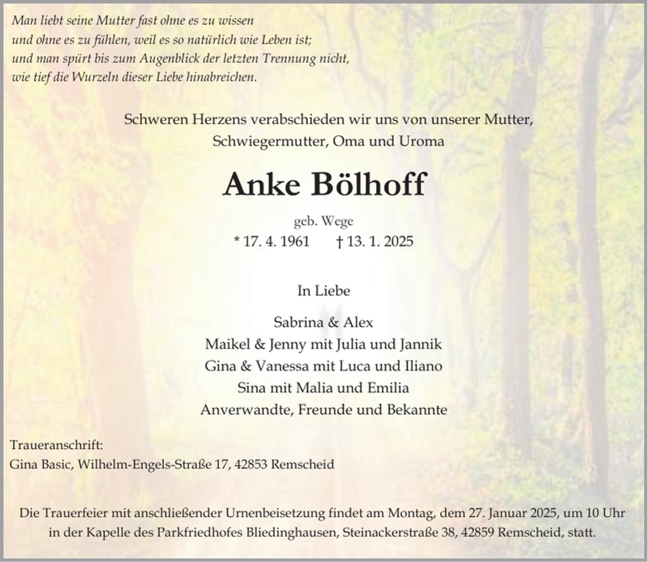 <p>Man liebt seine Mutter fast ohne es zu wissen<br />und ohne es zu fühlen, weil es so natürlich wie Leben ist;<br />und man spürt bis zum Augenblick der letzten Trennung nicht,<br />wie tief die Wurzeln dieser Liebe hinabreichen.</p><p>Schweren Herzens verabschieden wir uns von unserer Mutter,<br />Schwiegermutter, Oma und Uroma</p><p>Anke Bölhoff<br />geb. Wege<br />* 17. 4. 1961<br />† 13. 1. 2025<br />In Liebe<br />Sabrina &amp; Alex<br />Maikel &amp; Jenny mit Julia und Jannik<br />Gina &amp; Vanessa mit Luca und Iliano<br />Sina mit Malia und Emilia<br />Anverwandte, Freunde und Bekannte<br />Traueranschrift:<br />Gina Basic, Wilhelm-Engels-Straße 17, 42853 Remscheid<br />Die Trauerfeier mit anschließender Urnenbeisetzung findet am Montag, dem 27. Januar 2025, um 10 Uhr<br />in der Kapelle des Parkfriedhofes Bliedinghausen, Steinackerstraße 38, 42859 Remscheid, statt.</p>