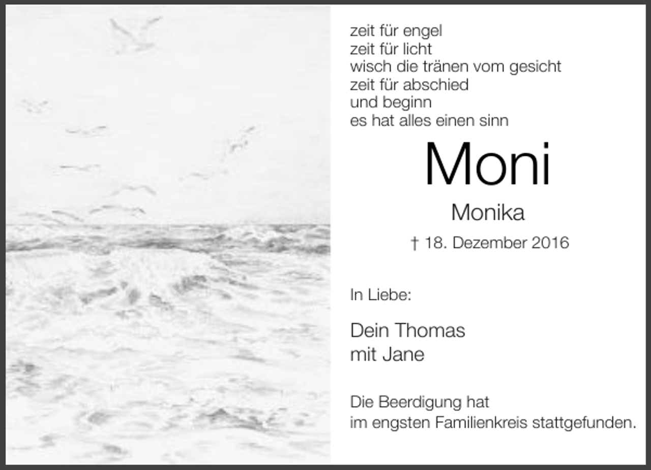 <p>zeit für engel<br />zeit für licht<br />wisch die tränen vom gesicht<br />zeit für abschied<br />und beginn<br />es hat alles einen sinn</p><p>Moni<br />Monika</p><p>† 18. Dezember 2016<br />In Liebe:</p><p>Dein Thomas<br />mit Jane<br />Die Beerdigung hat<br />im engsten Familienkreis stattgefunden.</p>