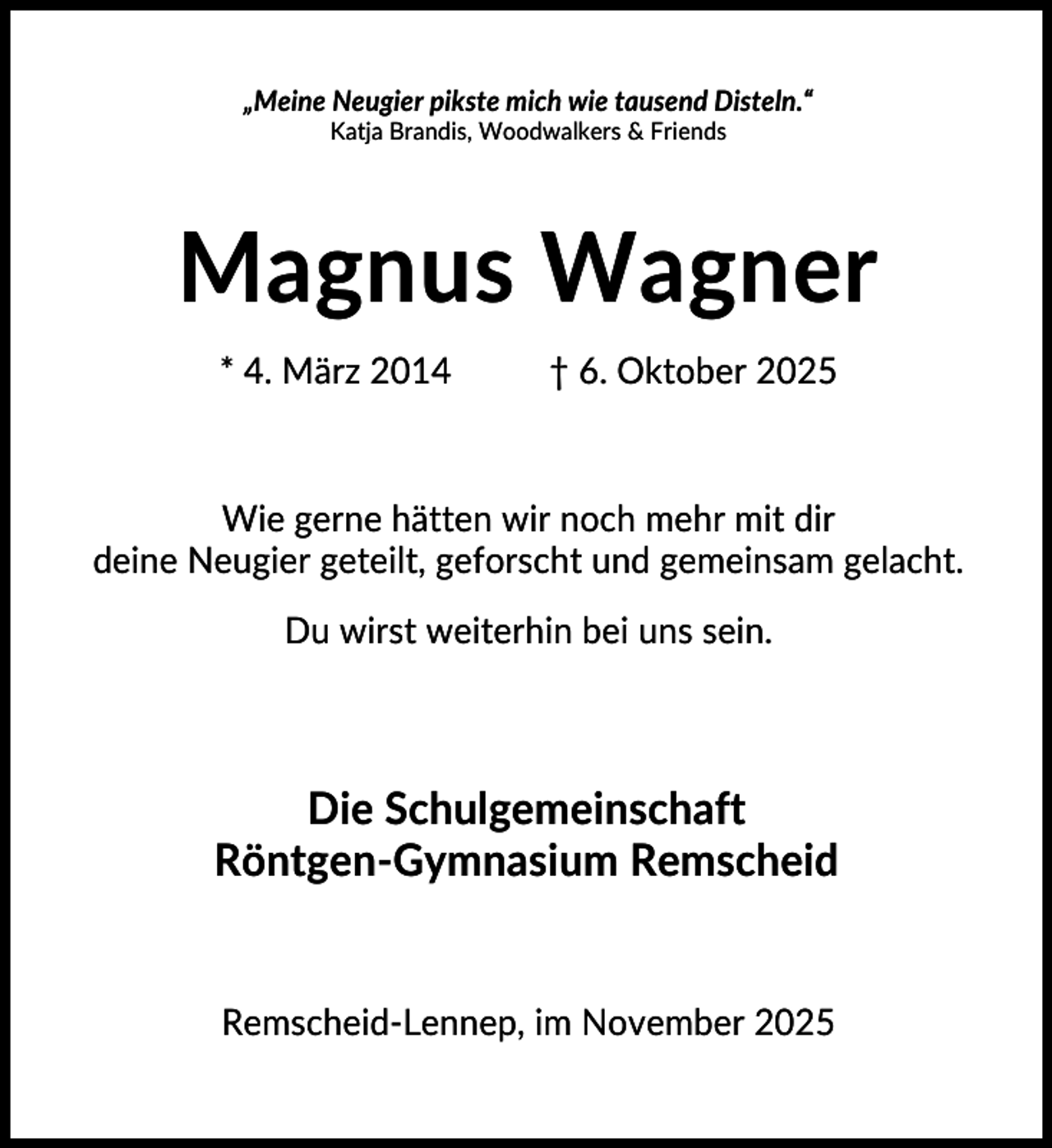 <p>„Meine Neugier pikste mich wie tausend Disteln.“<br />Katja Brandis, Woodwalkers &amp; Friends</p><p>Magnus Wagner<br />* 4. März 2014</p><p>† 6. Oktober 2025</p><p>Wie gerne hätten wir noch mehr mit dir<br />deine Neugier geteilt, geforscht und gemeinsam gelacht.<br />Du wirst weiterhin bei uns sein.</p><p>Die Schulgemeinschaft<br />Röntgen-Gymnasium Remscheid</p><p>Remscheid-Lennep, im November 2025</p>