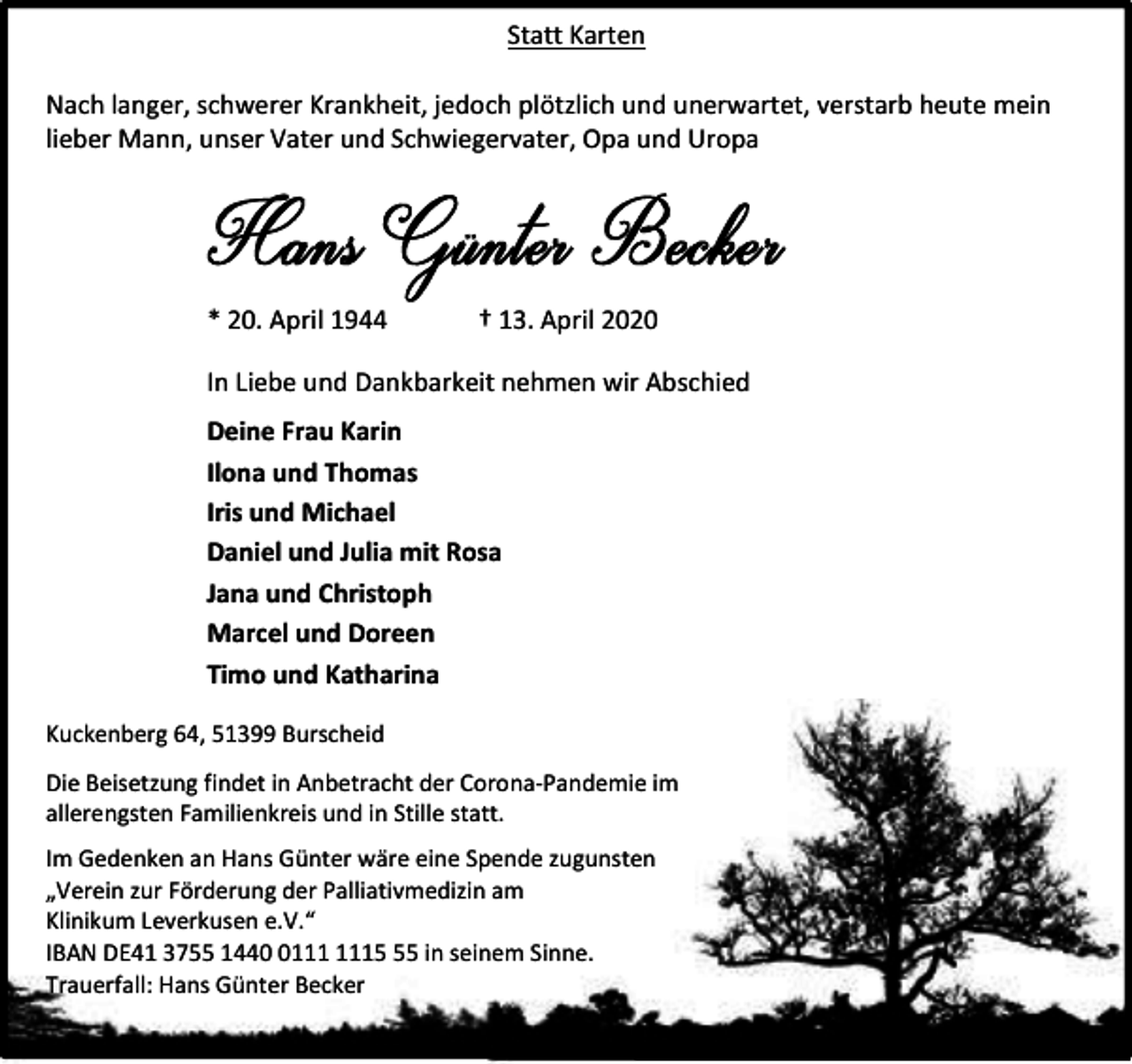<p>Statt Karten<br />Nach langer, schwerer Krankheit, jedoch plötzlich und unerwartet, verstarb heute mein<br />lieber Mann, unser Vater und Schwiegervater, Opa und Uropa</p><p>* 20. April 1944</p><p>† 13. April 2020</p><p>In Liebe und Dankbarkeit nehmen wir Abschied<br />Deine Frau Karin<br />Ilona und Thomas<br />Iris und Michael<br />Daniel und Julia mit Rosa<br />Jana und Christoph<br />Marcel und Doreen<br />Timo und Katharina<br />Kuckenberg 64, 51399 Burscheid<br />Die Beisetzung findet in Anbetracht der Corona-Pandemie im<br />allerengsten Familienkreis und in Stille statt.<br />Im Gedenken an Hans Günter wäre eine Spende zugunsten<br />„Verein zur Förderung der Palliativmedizin am<br />Klinikum Leverkusen e.V.“<br />IBAN DE41 3755 1445 in seinem Sinne.<br />Trauerfall: Hans Günter Becker</p>