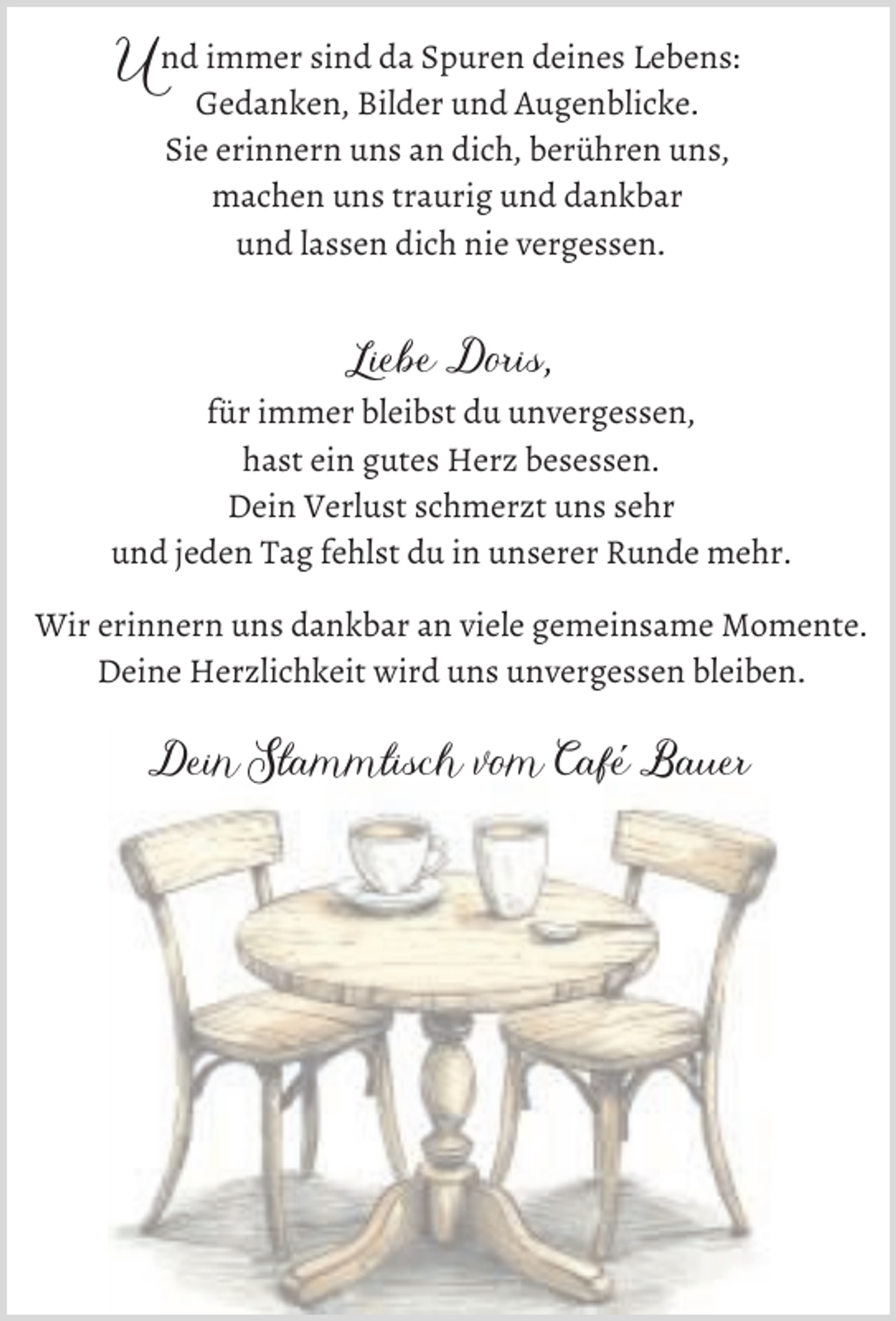 <p>U nd immer sind da Spuren deines Lebens:<br />Gedanken, Bilder und Augenblicke.<br />Sie erinnern uns an dich, berühren uns,<br />machen uns traurig und dankbar<br />und lassen dich nie vergessen.</p><p>Liebe Doris,<br />für immer bleibst du unvergessen,<br />hast ein gutes Herz besessen.<br />Dein Verlust schmerzt uns sehr<br />und jeden Tag fehlst du in unserer Runde mehr.<br />Wir erinnern uns dankbar an viele gemeinsame Momente.<br />Deine Herzlichkeit wird uns unvergessen bleiben.</p><p>Dein Stammtisch vom Cafe´ Bauer</p>