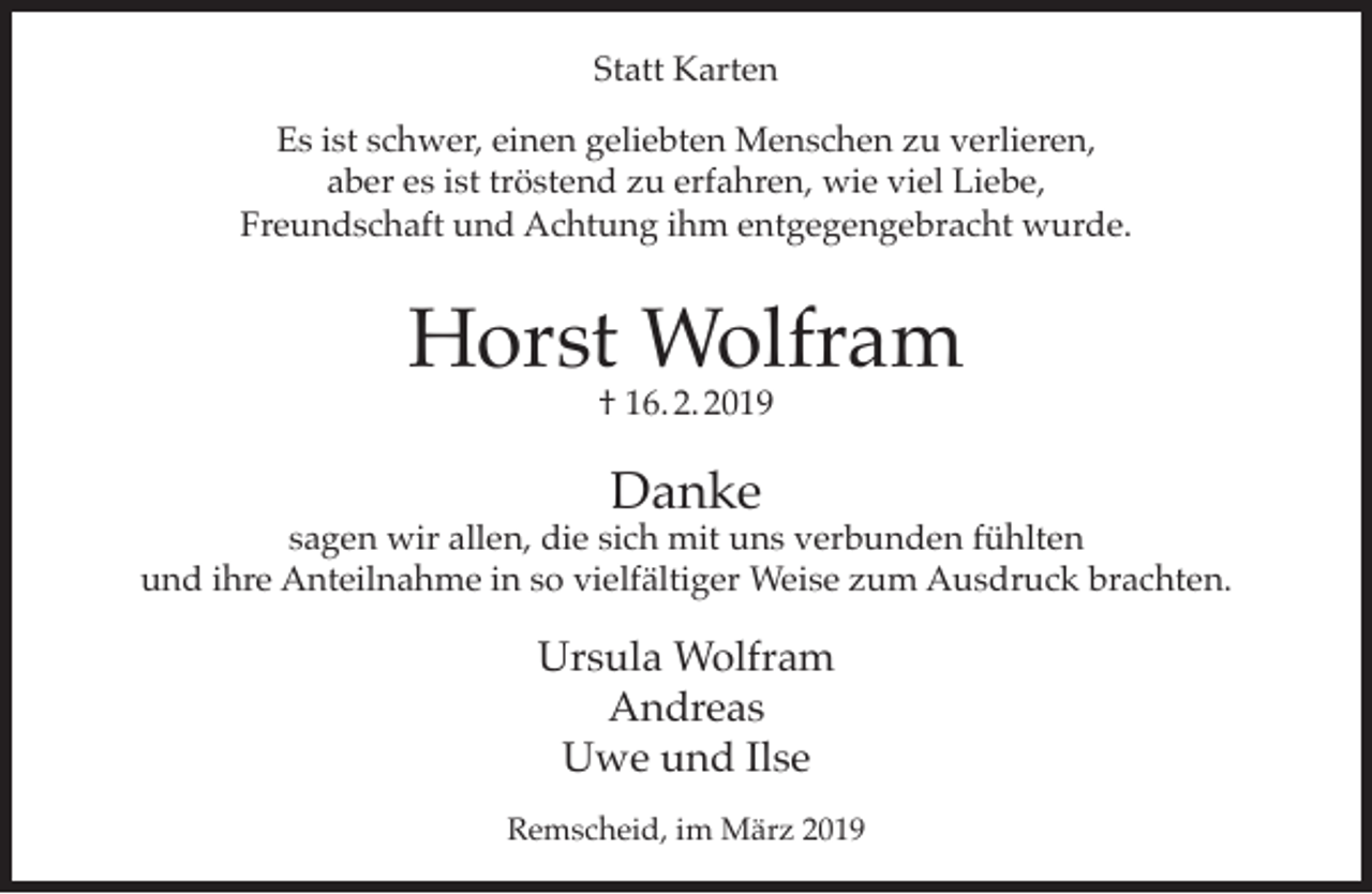 <p>Statt Karten<br />Es ist schwer, einen geliebten Menschen zu verlieren,<br />aber es ist tröstend zu erfahren, wie viel Liebe,<br />Freundschaft und Achtung ihm entgegengebracht wurde.</p><p>Horst Wolfram<br />† 16. 2. 2019</p><p>Danke</p><p>sagen wir allen, die sich mit uns verbunden fühlten<br />und ihre Anteilnahme in so vielfältiger Weise zum Ausdruck brachten.</p><p>Ursula Wolfram<br />Andreas<br />Uwe und Ilse<br />Remscheid, im März 2019</p>