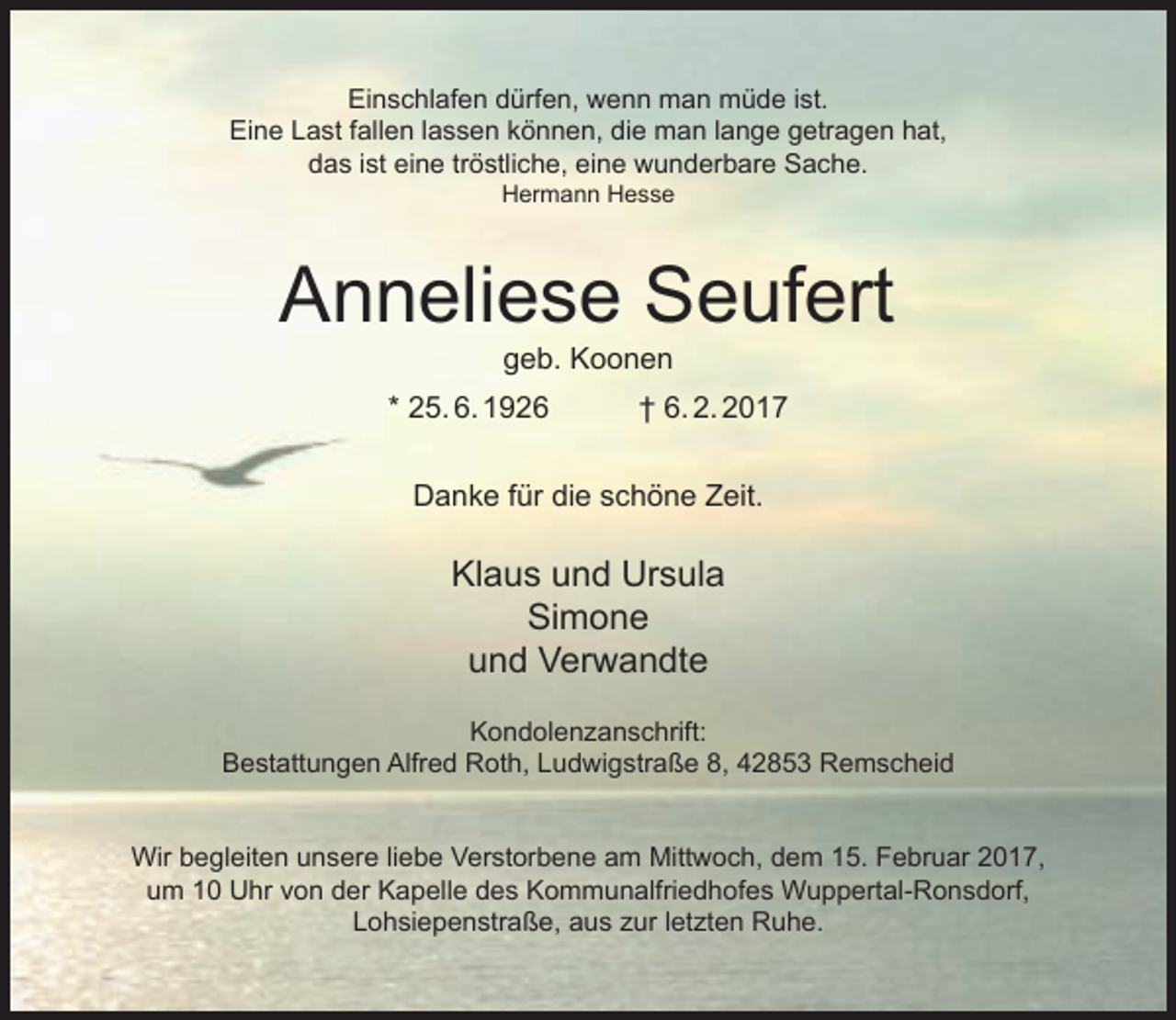 <p>Einschlafen dürfen, wenn man müde ist.<br />Eine Last fallen lassen können, die man lange getragen hat,<br />das ist eine tröstliche, eine wunderbare Sache.<br />Hermann Hesse</p><p>Anneliese Seufert<br />geb. Koonen</p><p>* 25. 6. 1926</p><p>† 6. 2. 2017</p><p>Danke für die schöne Zeit.</p><p>Klaus und Ursula<br />Simone<br />und Verwandte<br />Kondolenzanschrift:<br />Bestattungen Alfred Roth, Ludwigstraße 8, 42853 Remscheid<br />Wir begleiten unsere liebe Verstorbene am Mittwoch, dem 15. Februar 2017,<br />um 10 Uhr von der Kapelle des Kommunalfriedhofes Wuppertal-Ronsdorf,<br />Lohsiepenstraße, aus zur letzten Ruhe.</p>