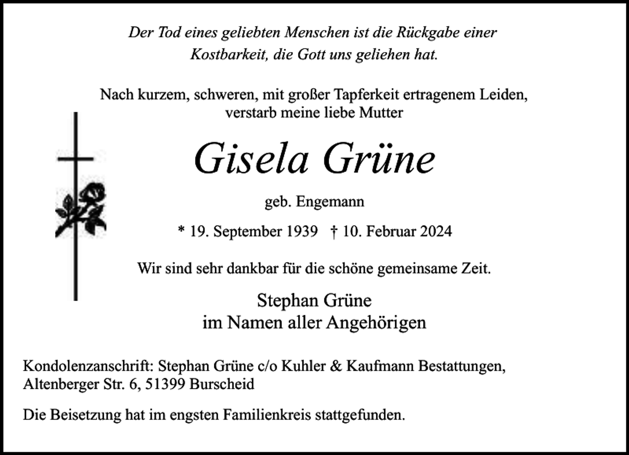 <p>Der Tod eines geliebten Menschen ist die Rückgabe einer<br />Kostbarkeit, die Gott uns geliehen hat.<br />Nach kurzem, schweren, mit großer Tapferkeit ertragenem Leiden,<br />verstarb meine liebe Mutter</p><p>Gisela Grüne<br />geb. Engemann<br />* 19. September 1939 † 10. Februar 2024<br />Wir sind sehr dankbar für die schöne gemeinsame Zeit.</p><p>Stephan Grüne<br />im Namen aller Angehörigen<br />Kondolenzanschrift: Stephan Grüne c/o Kuhler &amp; Kaufmann Bestattungen,<br />Altenberger Str. 6, 51399 Burscheid<br />Die Beisetzung hat im engsten Familienkreis stattgefunden.</p>