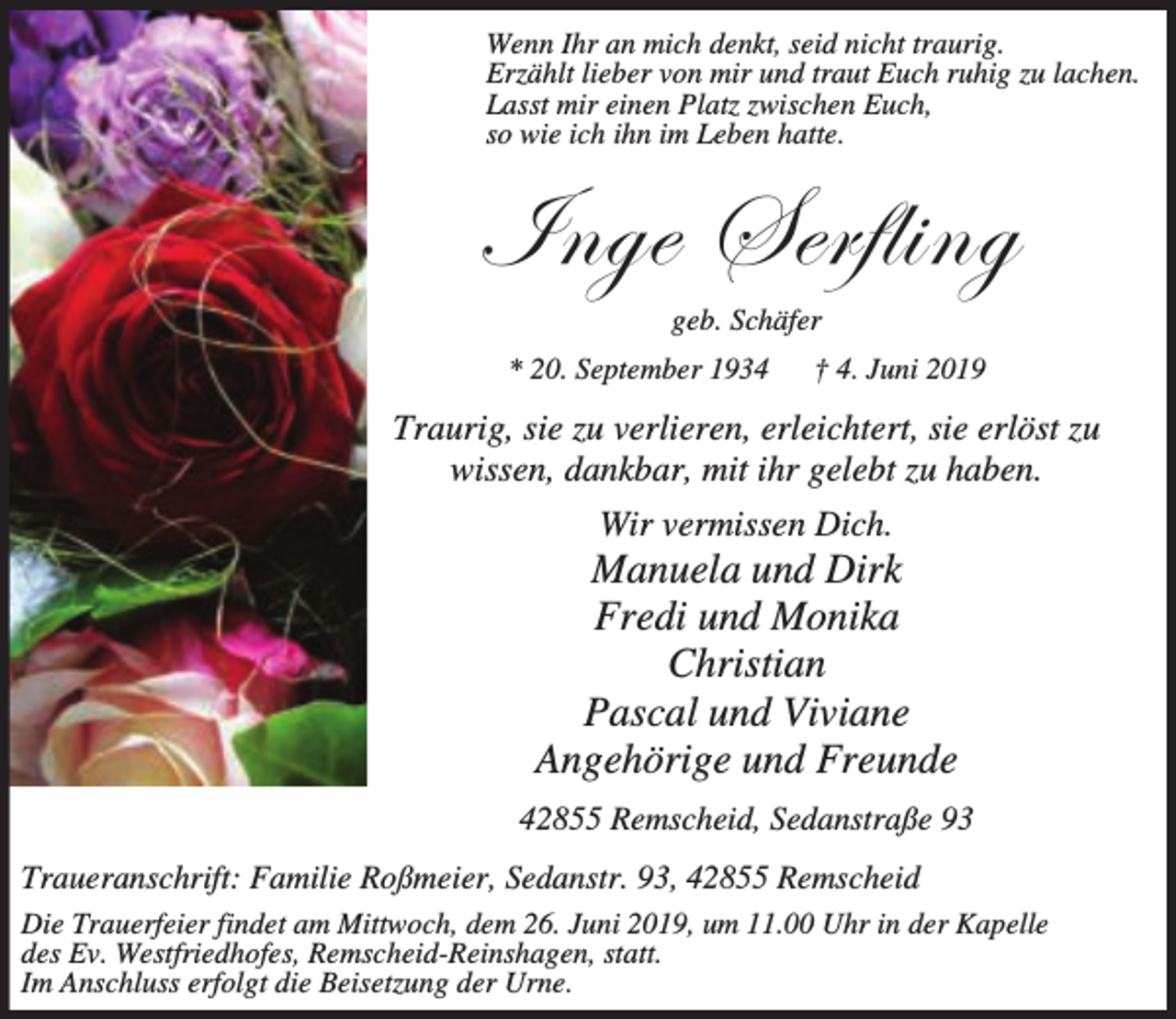 <p>Wenn Ihr an mich denkt, seid nicht traurig.<br />Erzählt lieber von mir und traut Euch ruhig zu lachen.<br />Lasst mir einen Platz zwischen Euch,<br />so wie ich ihn im Leben hatte.</p><p>\Çzx fxÜyÄ|Çz<br />geb. Schäfer</p><p>* 20. September 1934</p><p>† 4. Juni 2019</p><p>Traurig, sie zu verlieren, erleichtert, sie erlöst zu<br />wissen, dankbar, mit ihr gelebt zu haben.<br />Wir vermissen Dich.</p><p>Manuela und Dirk<br />Fredi und Monika<br />Christian<br />Pascal und Viviane<br />Angehörige und Freunde<br />42855 Remscheid, Sedanstraße 93<br />Traueranschrift: Familie Roßmeier, Sedanstr. 93, 42855 Remscheid<br />Die Trauerfeier findet am Mittwoch, dem 26. Juni 2019, um 11.00 Uhr in der Kapelle<br />des Ev. Westfriedhofes, Remscheid-Reinshagen, statt.<br />Im Anschluss erfolgt die Beisetzung der Urne.</p>