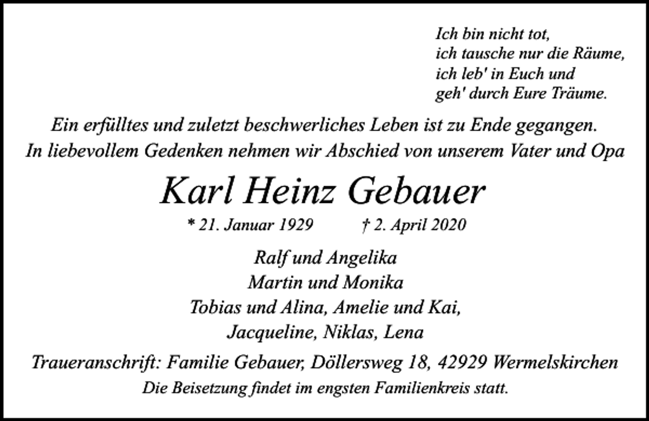 <p>Ich bin nicht tot,<br />ich tausche nur die Räume,<br />ich leb' in Euch und<br />geh' durch Eure Träume.</p><p>Ein erfülltes und zuletzt beschwerliches Leben ist zu Ende gegangen.<br />In liebevollem Gedenken nehmen wir Abschied von unserem Vater und Opa</p><p>Karl Heinz Gebauer<br />* 21. Januar 1929</p><p>† 2. April 2020</p><p>Ralf und Angelika<br />Martin und Monika<br />Tobias und Alina, Amelie und Kai,<br />Jacqueline, Niklas, Lena<br />Traueranschrift: Familie Gebauer, Döllersweg 18, 42929 Wermelskirchen<br />Die Beisetzung findet im engsten Familienkreis statt.</p>