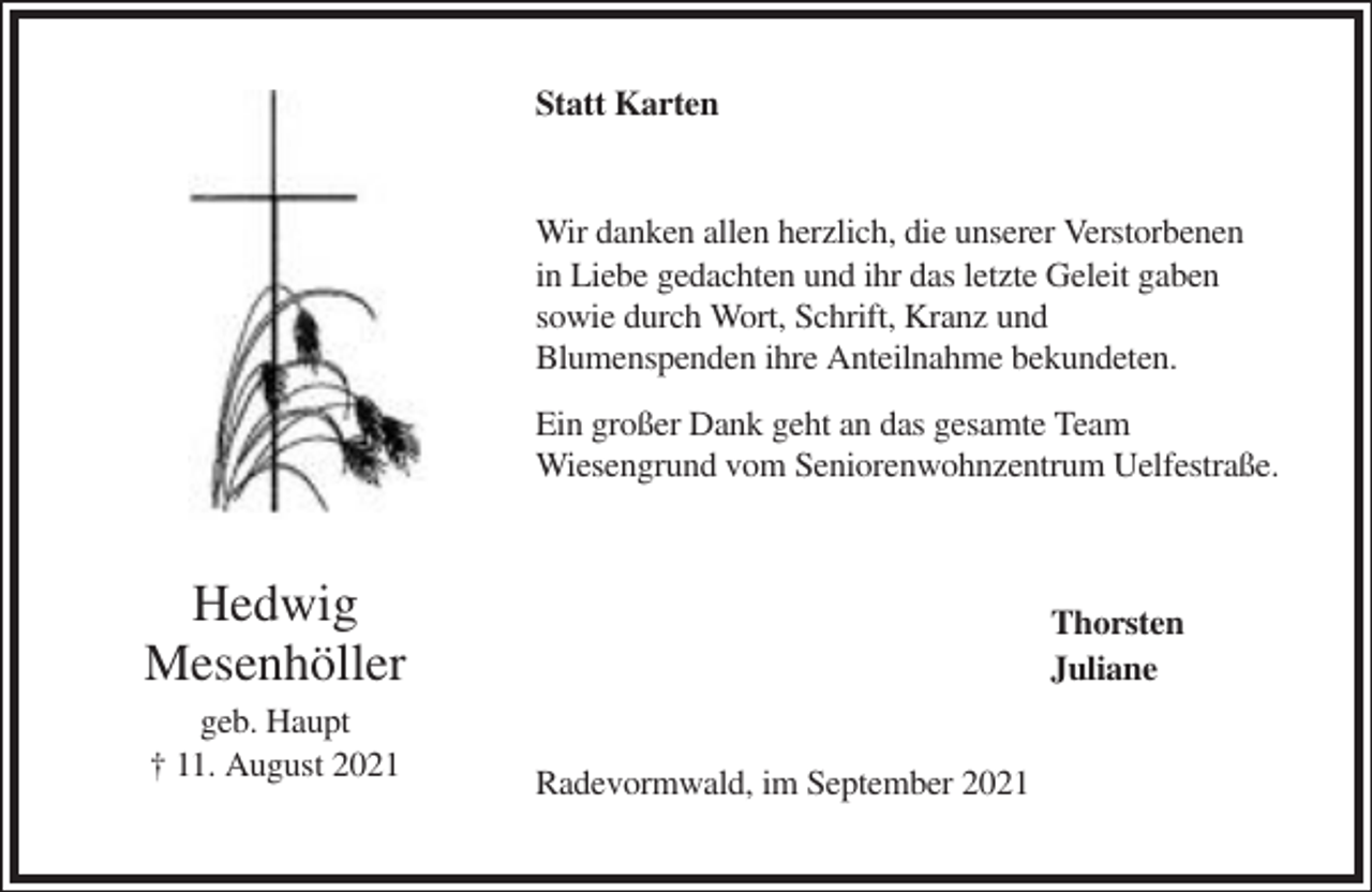 <p>Statt Karten</p><p>Wir danken allen herzlich, die unserer Verstorbenen<br />in Liebe gedachten und ihr das letzte Geleit gaben<br />sowie durch Wort, Schrift, Kranz und<br />Blumenspenden ihre Anteilnahme bekundeten.<br />Ein großer Dank geht an das gesamte Team<br />Wiesengrund vom Seniorenwohnzentrum Uelfestraße.</p><p>Hedwig<br />Mesenhöller<br />geb. Haupt<br />† 11. August 2021</p><p>Thorsten<br />Juliane<br />Radevormwald, im September 2021</p>