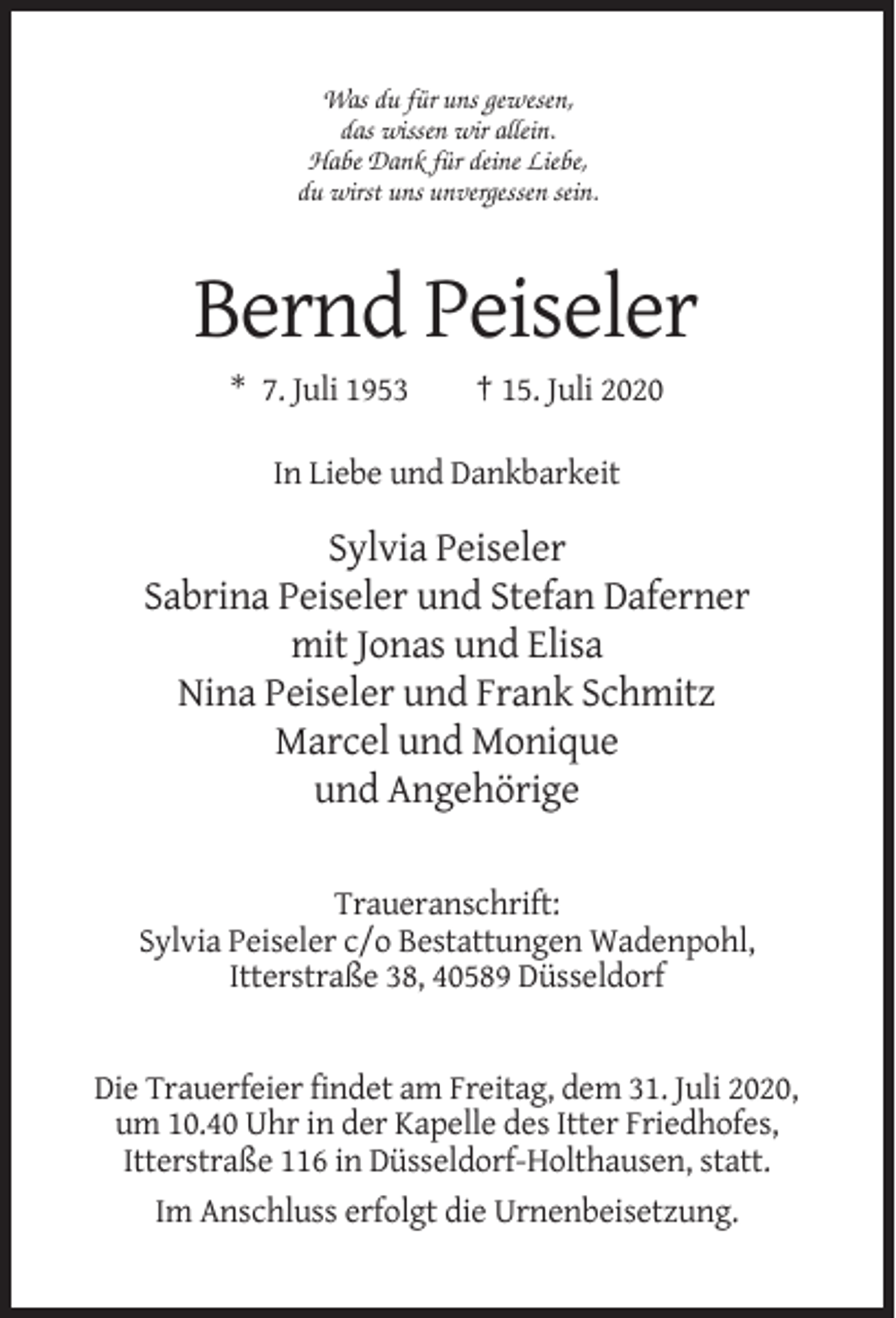 <p>Was du für uns gewesen,<br />das wissen wir allein.<br />Habe Dank für deine Liebe,<br />du wirst uns unvergessen sein.</p><p>Bernd Peiseler<br />* 7. Juli 1953</p><p>† 15. Juli 2020</p><p>In Liebe und Dankbarkeit</p><p>Sylvia Peiseler<br />Sabrina Peiseler und Stefan Daferner<br />mit Jonas und Elisa<br />Nina Peiseler und Frank Schmitz<br />Marcel und Monique<br />und Angehörige<br />Traueranschrift:<br />Sylvia Peiseler c/o Bestattungen Wadenpohl,<br />Itterstraße 38, 40589 Düsseldorf</p><p>Die Trauerfeier findet am Freitag, dem 31. Juli 2020,<br />um 10.40 Uhr in der Kapelle des Itter Friedhofes,<br />Itterstraße 116 in Düsseldorf-Holthausen, statt.<br />Im Anschluss erfolgt die Urnenbeisetzung.</p>