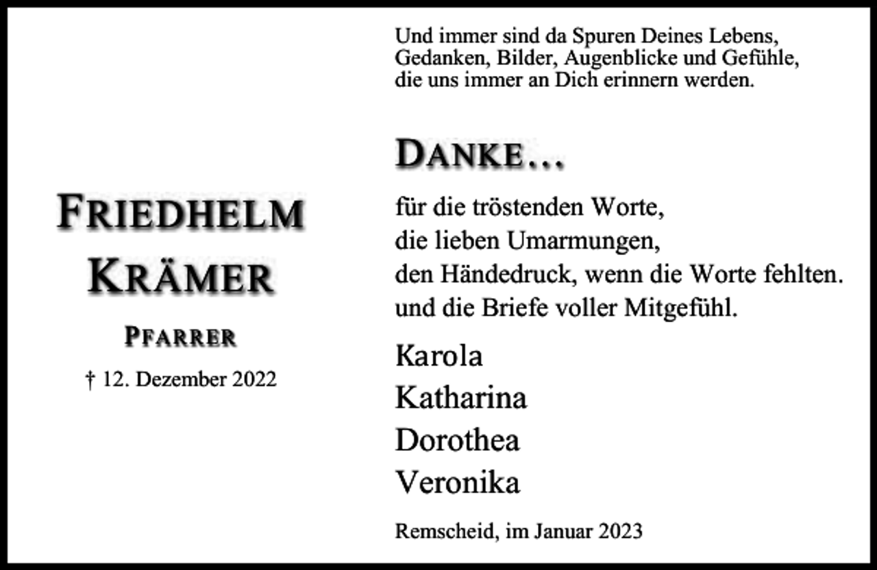 <p>Und immer sind da Spuren Deines Lebens,<br />Gedanken, Bilder, Augenblicke und Gefühle,<br />die uns immer an Dich erinnern werden.</p><p>D ANKE …</p><p>F RIEDHELM<br />K RÄMER<br />P FAR R ER<br />† 12. Dezember 2022</p><p>für die tröstenden Worte,<br />die lieben Umarmungen,<br />den Händedruck, wenn die Worte fehlten.<br />und die Briefe voller Mitgefühl.</p><p>Karola</p><p>Katharina<br />Dorothea<br />Veronika<br />Remscheid, im Januar 2023</p>