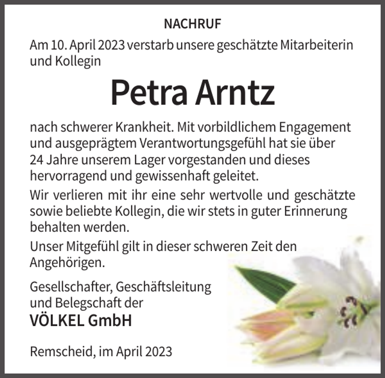 <p>NACHRUF<br />Am 10. April 2023 verstarb unsere geschätzte Mitarbeiterin<br />und Kollegin</p><p>Petra Arntz<br />nach schwerer Krankheit. Mit vorbildlichem Engagement<br />und ausgeprägtem Verantwortungsgefühl hat sie über<br />24 Jahre unserem Lager vorgestanden und dieses<br />hervorragend und gewissenhaft geleitet.<br />Wir verlieren mit ihr eine sehr wertvolle und geschätzte<br />sowie beliebte Kollegin, die wir stets in guter Erinnerung<br />behalten werden.<br />Unser Mitgefühl gilt in dieser schweren Zeit den<br />Angehörigen.<br />Gesellschafter, Geschäftsleitung<br />und Belegschaft der</p><p>VÖLKEL GmbH<br />Remscheid, im April 2023</p>