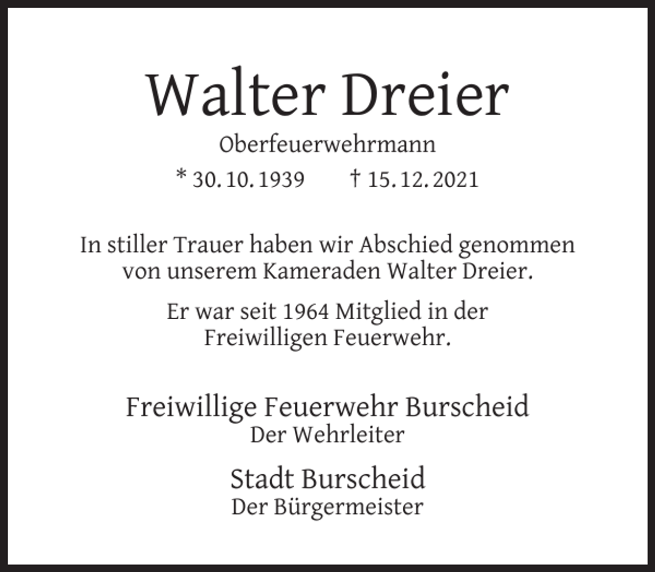 <p>Walter Dreier<br />Oberfeuerwehrmann<br />* 30. 10. 1939<br />† 15. 12. 2021</p><p>In stiller Trauer haben wir Abschied genommen<br />von unserem Kameraden Walter Dreier.<br />Er war seit 1964 Mitglied in der<br />Freiwilligen Feuerwehr.</p><p>Freiwillige Feuerwehr Burscheid<br />Der Wehrleiter</p><p>Stadt Burscheid<br />Der Bürgermeister</p>