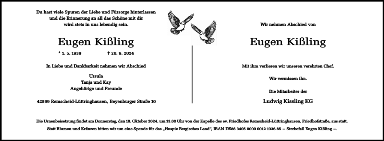 <p>Du hast viele Spuren der Liebe und Fürsorge hinterlassen<br />und die Erinnerung an all das Schöne mit dir<br />wird stets in uns lebendig sein.</p><p>Wir nehmen Abschied von</p><p>Eugen Kißling</p><p>Eugen Kißling</p><p>* 1. 5. 1939</p><p>† 20. 9. 2024</p><p>In Liebe und Dankbarkeit nehmen wir Abschied<br />Ursula<br />Tanja und Kay<br />Angehörige und Freunde<br />42899 Remscheid-Lüttringhausen, Beyenburger Straße 10</p><p>Mit ihm verlieren wir unseren verehrten Chef.<br />Wir vermissen ihn.<br />Die Mitarbeiter der</p><p>Ludwig Kissling KG</p><p>Die Urnenbeisetzung findet am Donnerstag, den 10. Oktober 2024, um 13.00 Uhr von der Kapelle des ev. Friedhofes Remscheid-Lüttringhausen, Friedhofstraße, aus statt.<br />Statt Blumen und Kränzen bitten wir um eine Spende für das „Hospiz Bergisches Land“, IBAN DE86 3405 0012 1036 85 – Sterbefall Eugen Kißling –.</p>