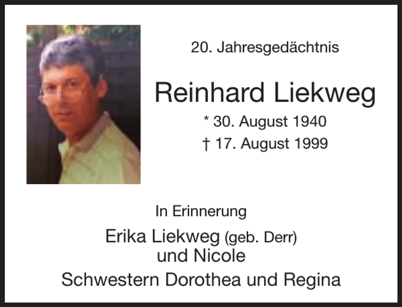 <p>20. Jahresgedächtnis</p><p>Reinhard Liekweg<br />* 30. August 1940<br />† 17. August 1999</p><p>In Erinnerung</p><p>Erika Liekweg (geb. Derr)<br />und Nicole<br />Schwestern Dorothea und Regina</p>