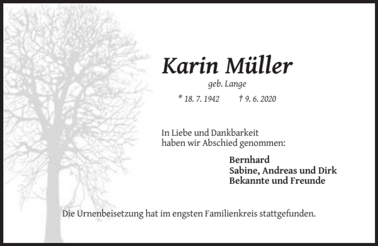 <p>Karin Müller<br />geb. Lange<br />* 18. 7. 1942</p><p>† 9. 6. 2020</p><p>In Liebe und Dankbarkeit<br />haben wir Abschied genommen:</p><p>Bernhard<br />Sabine, Andreas und Dirk<br />Bekannte und Freunde</p><p>Die Urnenbeisetzung hat im engsten Familienkreis stattgefunden.</p>