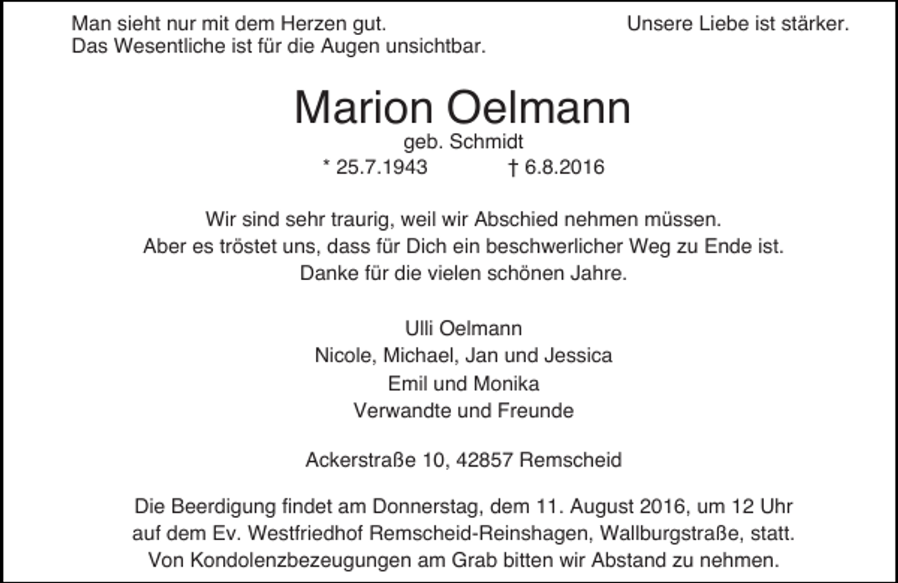 <p>Man sieht nur mit dem Herzen gut.<br />Das Wesentliche ist für die Augen unsichtbar.</p><p>Unsere Liebe ist stärker.</p><p>Marion Oelmann<br />geb. Schmidt<br />* 25.7.1943<br />† 6.8.2016</p><p>Wir sind sehr traurig, weil wir Abschied nehmen müssen.<br />Aber es tröstet uns, dass für Dich ein beschwerlicher Weg zu Ende ist.<br />Danke für die vielen schönen Jahre.<br />Ulli Oelmann<br />Nicole, Michael, Jan und Jessica<br />Emil und Monika<br />Verwandte und Freunde<br />Ackerstraße 10, 42857 Remscheid<br />Die Beerdigung findet am Donnerstag, dem 11. August 2016, um 12 Uhr<br />auf dem Ev. Westfriedhof Remscheid-Reinshagen, Wallburgstraße, statt.<br />Von Kondolenzbezeugungen am Grab bitten wir Abstand zu nehmen.</p>