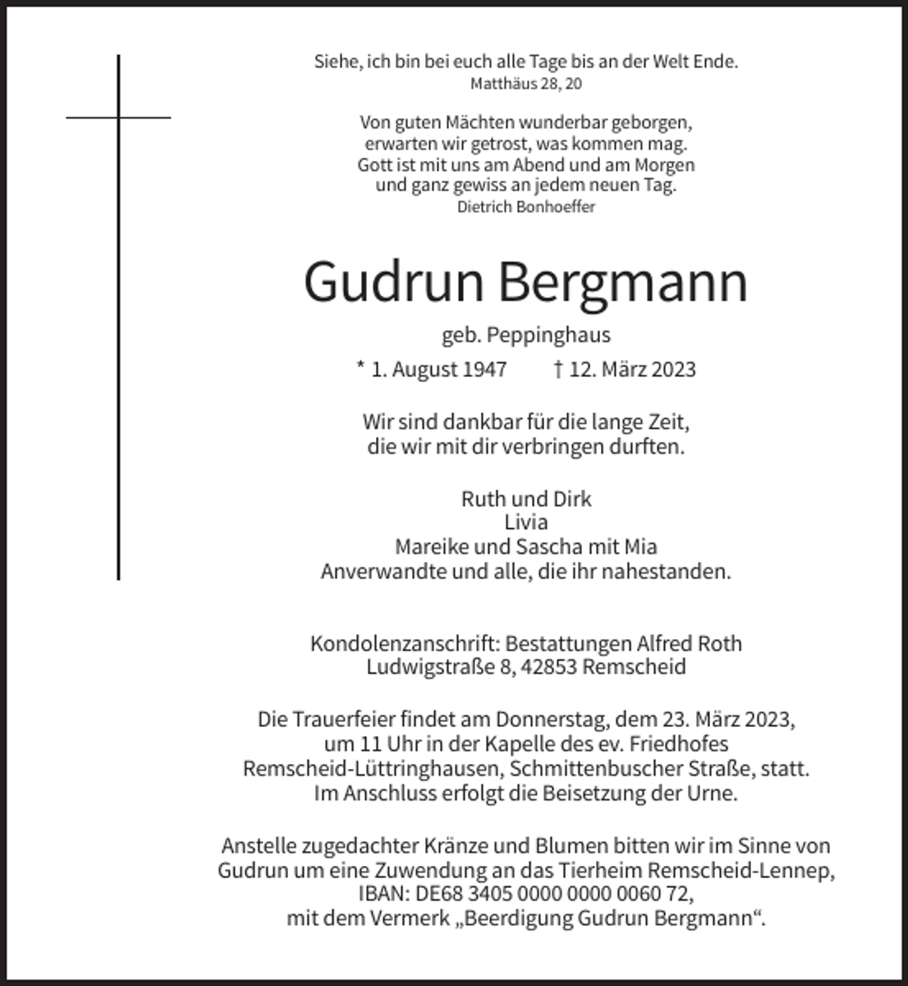 <p>Siehe, ich bin bei euch alle Tage bis an der Welt Ende.<br />Matthäus 28, 20</p><p>Von guten Mächten wunderbar geborgen,<br />erwarten wir getrost, was kommen mag.<br />Gott ist mit uns am Abend und am Morgen<br />und ganz gewiss an jedem neuen Tag.<br />Dietrich Bonhoeffer</p><p>Gudrun Bergmann<br />geb. Peppinghaus<br />* 1. August 1947<br />† 12. März 2023<br />Wir sind dankbar für die lange Zeit,<br />die wir mit dir verbringen durften.<br />Ruth und Dirk<br />Livia<br />Mareike und Sascha mit Mia<br />Anverwandte und alle, die ihr nahestanden.<br />Kondolenzanschrift: Bestattungen Alfred Roth<br />Ludwigstraße 8, 42853 Remscheid<br />Die Trauerfeier findet am Donnerstag, dem 23. März 2023,<br />um 11 Uhr in der Kapelle des ev. Friedhofes<br />Remscheid-Lüttringhausen, Schmittenbuscher Straße, statt.<br />Im Anschluss erfolgt die Beisetzung der Urne.<br />Anstelle zugedachter Kränze und Blumen bitten wir im Sinne von<br />Gudrun um eine Zuwendung an das Tierheim Remscheid-Lennep,<br />IBAN: DE68 3405 0060 72,<br />mit dem Vermerk „Beerdigung Gudrun Bergmann“.</p>