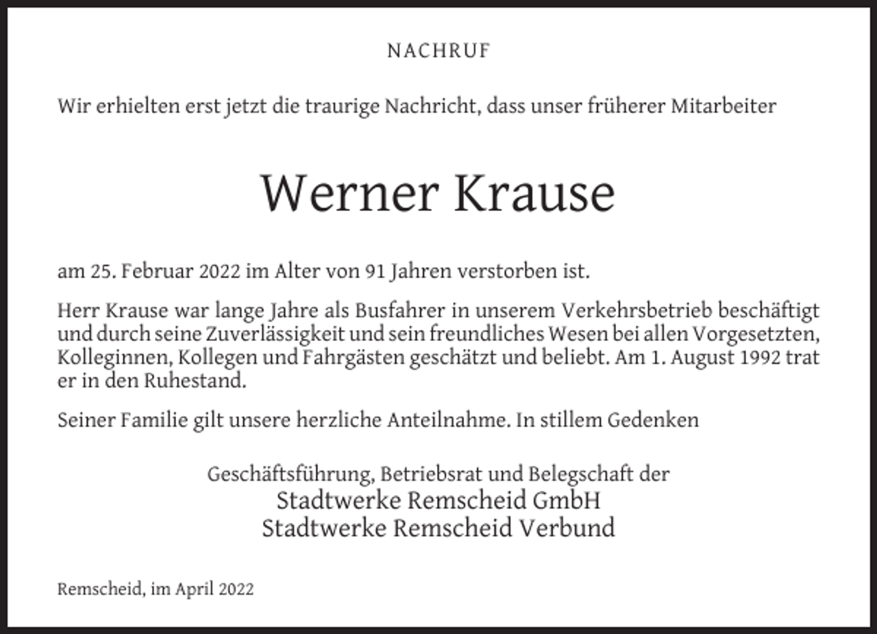 <p>NACHRUF<br />Wir erhielten erst jetzt die traurige Nachricht, dass unser früherer Mitarbeiter</p><p>Werner Krause<br />am 25. Februar 2022 im Alter von 91 Jahren verstorben ist.<br />Herr Krause war lange Jahre als Busfahrer in unserem Verkehrsbetrieb beschäftigt<br />und durch seine Zuverlässigkeit und sein freundliches Wesen bei allen Vorgesetzten,<br />Kolleginnen, Kollegen und Fahrgästen geschätzt und beliebt. Am 1. August 1992 trat<br />er in den Ruhestand.<br />Seiner Familie gilt unsere herzliche Anteilnahme. In stillem Gedenken<br />Geschäftsführung, Betriebsrat und Belegschaft der</p><p>Stadtwerke Remscheid GmbH<br />Stadtwerke Remscheid Verbund</p><p>Remscheid, im April 2022</p>