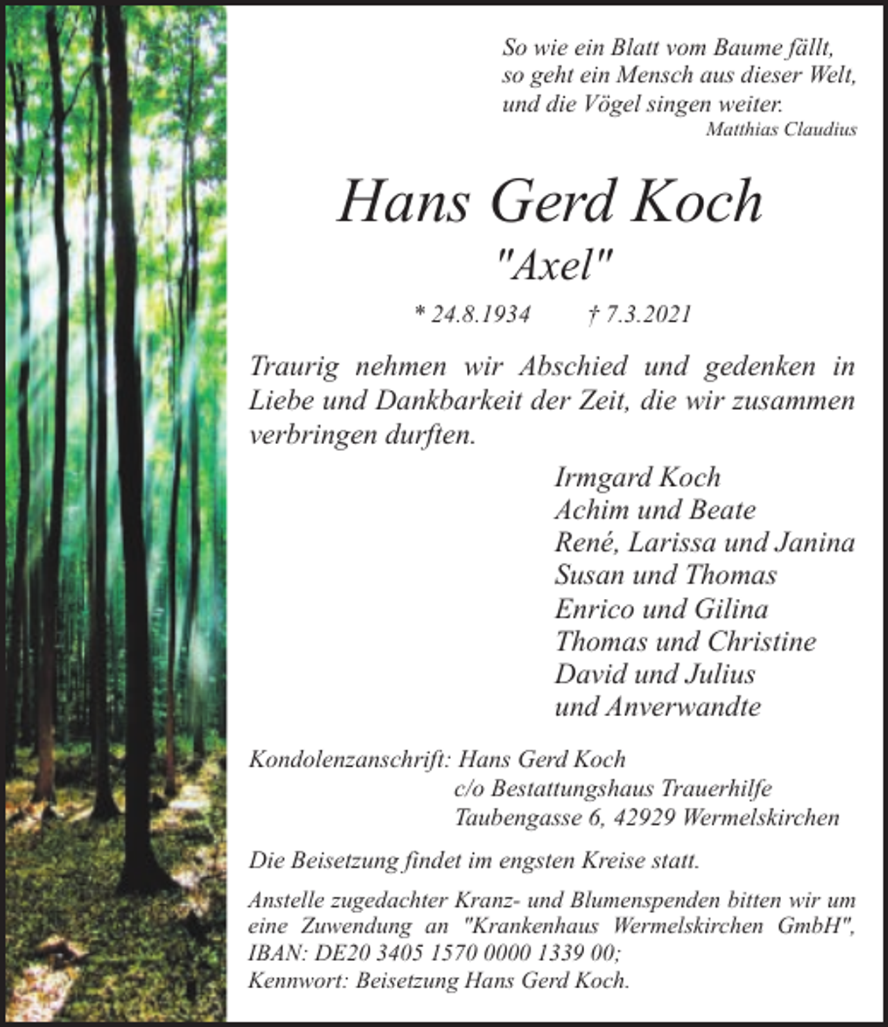 <p>So wie ein Blatt vom Baume fällt,<br />so geht ein Mensch aus dieser Welt,<br />und die Vögel singen weiter.<br />Matthias Claudius</p><p>Hans Gerd Koch<br />"Axel"</p><p>* 24.8.1934</p><p>† 7.3.2021</p><p>Traurig nehmen wir Abschied und gedenken in<br />Liebe und Dankbarkeit der Zeit, die wir zusammen<br />verbringen durften.<br />Irmgard Koch<br />Achim und Beate<br />René, Larissa und Janina<br />Susan und Thomas<br />Enrico und Gilina<br />Thomas und Christine<br />David und Julius<br />und Anverwandte<br />Kondolenzanschrift: Hans Gerd Koch<br />c/o Bestattungshaus Trauerhilfe<br />Taubengasse 6, 42929 Wermelskirchen<br />Die Beisetzung findet im engsten Kreise statt.<br />Anstelle zugedachter Kranz- und Blumenspenden bitten wir um<br />eine Zuwendung an "Krankenhaus Wermelskirchen GmbH",<br />IBAN: DE20 3405 157000 1339 00;<br />Kennwort: Beisetzung Hans Gerd Koch.</p>