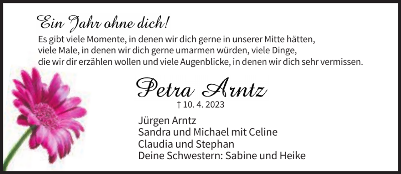 <p>Es gibt viele Momente, in denen wir dich gerne in unserer Mitte hätten,<br />viele Male, in denen wir dich gerne umarmen würden, viele Dinge,<br />die wir dir erzählen wollen und viele Augenblicke, in denen wir dich sehr vermissen.</p><p>† 10. 4. 2023</p><p>Jürgen Arntz<br />Sandra und Michael mit Celine<br />Claudia und Stephan<br />Deine Schwestern: Sabine und Heike</p>