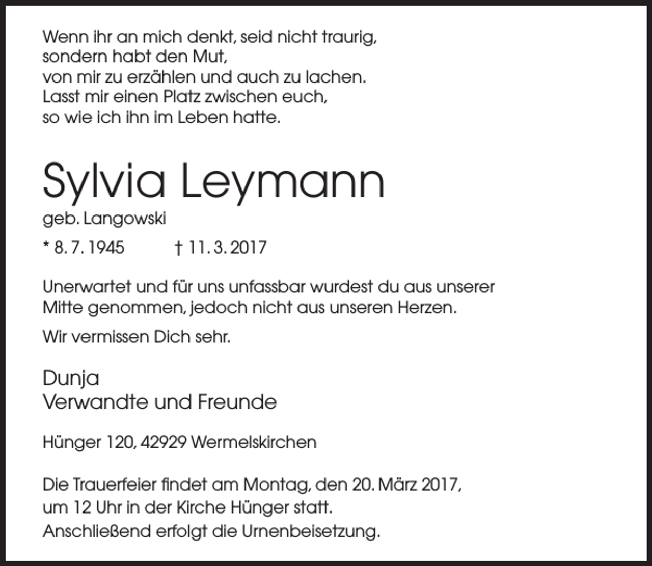 <p>Wenn ihr an mich denkt, seid nicht traurig,<br />sondern habt den Mut,<br />von mir zu erzählen und auch zu lachen.<br />Lasst mir einen Platz zwischen euch,<br />so wie ich ihn im Leben hatte.</p><p>Sylvia Leymann</p><p>geb. Langowski<br />* 8. 7. 1945</p><p>† 11. 3. 2017</p><p>Unerwartet und für uns unfassbar wurdest du aus unserer<br />Mitte genommen, jedoch nicht aus unseren Herzen.<br />Wir vermissen Dich sehr.</p><p>Dunja<br />Verwandte und Freunde<br />Hünger 120, 42929 Wermelskirchen<br />Die Trauerfeier findet am Montag, den 20. März 2017,<br />um 12 Uhr in der Kirche Hünger statt.<br />Anschließend erfolgt die Urnenbeisetzung.</p>