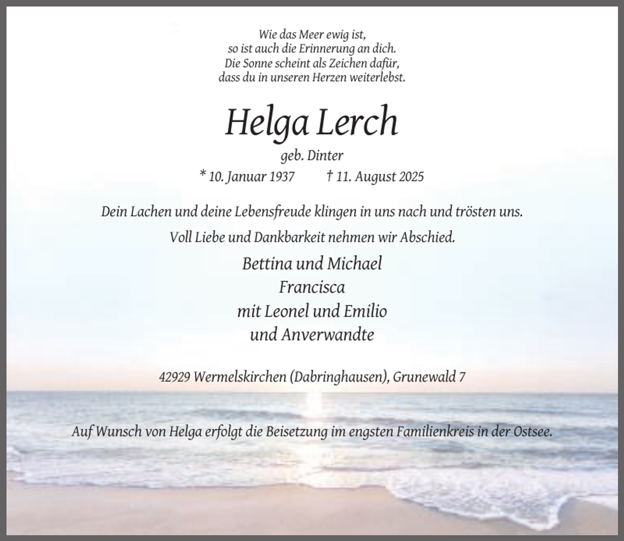 <p>Wie das Meer ewig ist,<br />so ist auch die Erinnerung an dich.<br />Die Sonne scheint als Zeichen dafür,<br />dass du in unseren Herzen weiterlebst.</p><p>Helga Lerch<br />geb. Dinter<br />* 10. Januar 1937<br />† 11. August 2025<br />Dein Lachen und deine Lebensfreude klingen in uns nach und trösten uns.<br />Voll Liebe und Dankbarkeit nehmen wir Abschied.</p><p>Bettina und Michael<br />Francisca<br />mit Leonel und Emilio<br />und Anverwandte<br />42929 Wermelskirchen (Dabringhausen), Grunewald 7</p><p>Auf Wunsch von Helga erfolgt die Beisetzung im engsten Familienkreis in der Ostsee.</p>