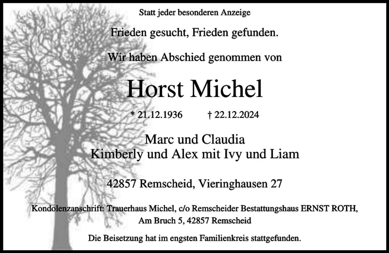 <p>Statt jeder besonderen Anzeige</p><p>Frieden gesucht, Frieden gefunden.<br />Wir haben Abschied genommen von</p><p>Horst Michel<br />* 21.12.1936</p><p>† 22.12.2024</p><p>Marc und Claudia<br />Kimberly und Alex mit Ivy und Liam<br />42857 Remscheid, Vieringhausen 27<br />Kondolenzanschrift: Trauerhaus Michel, c/o Remscheider Bestattungshaus ERNST ROTH,<br />Am Bruch 5, 42857 Remscheid<br />Die Beisetzung hat im engsten Familienkreis stattgefunden.</p>