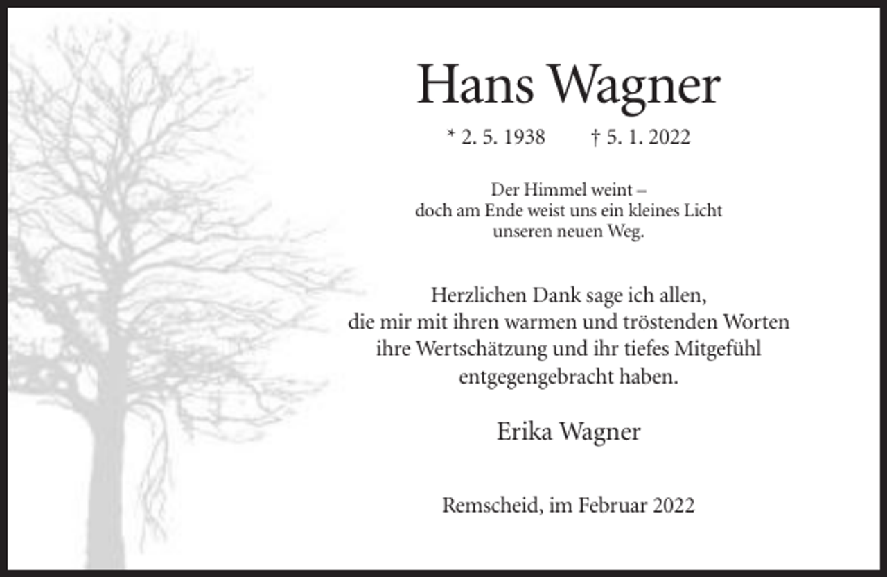 <p>Hans Wagner<br />* 2. 5. 1938</p><p>† 5. 1. 2022</p><p>Der Himmel weint –<br />doch am Ende weist uns ein kleines Licht<br />unseren neuen Weg.</p><p>Herzlichen Dank sage ich allen,<br />die mir mit ihren warmen und tröstenden Worten<br />ihre Wertschätzung und ihr tiefes Mitgefühl<br />entgegengebracht haben.</p><p>Erika Wagner<br />Remscheid, im Februar 2022</p>