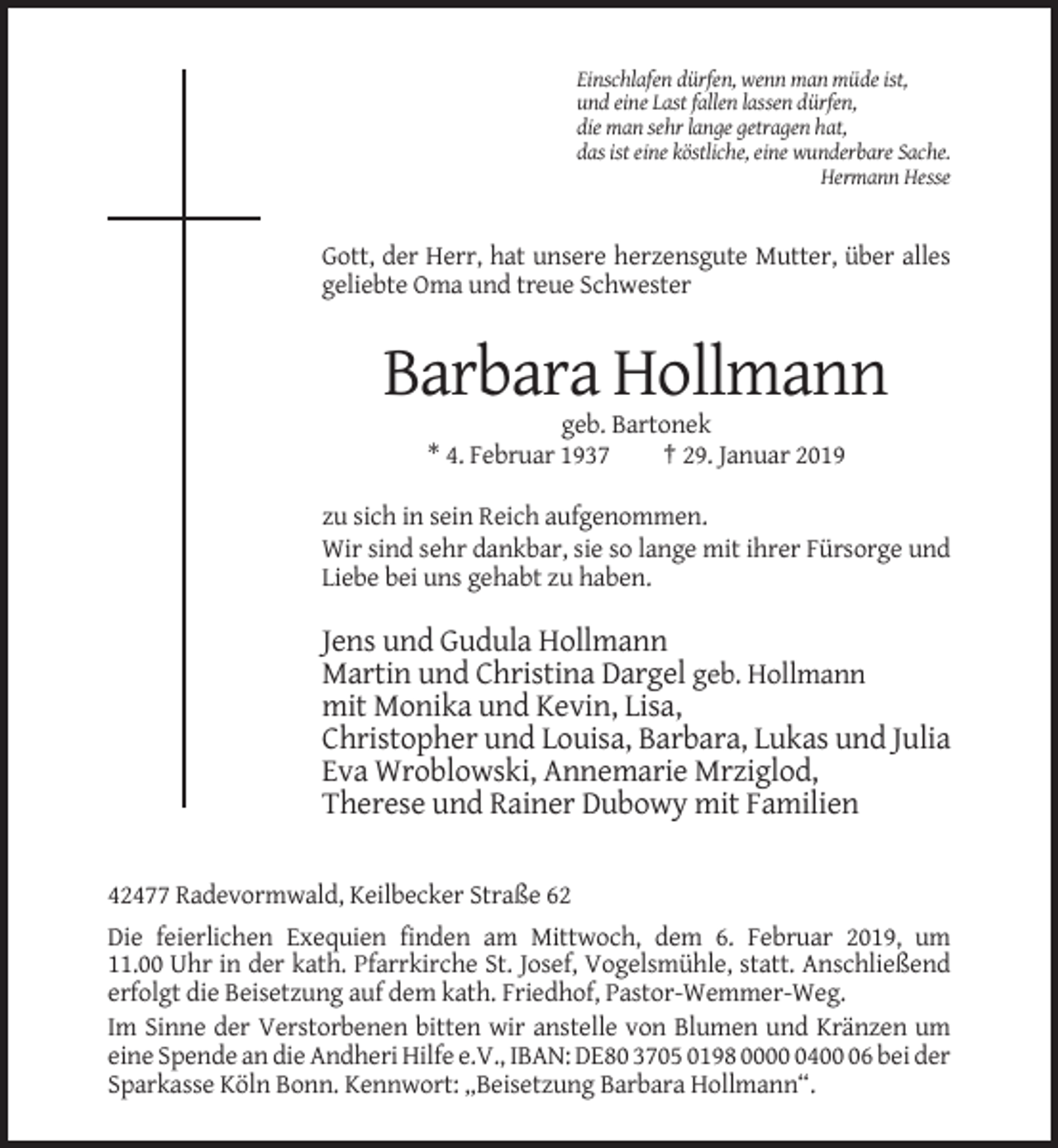 <p>Einschlafen dürfen, wenn man müde ist,<br />und eine Last fallen lassen dürfen,<br />die man sehr lange getragen hat,<br />das ist eine köstliche, eine wunderbare Sache.<br />Hermann Hesse</p><p>Gott, der Herr, hat unsere herzensgute Mutter, über alles<br />geliebte Oma und treue Schwester</p><p>Barbara Hollmann<br />geb. Bartonek<br />* 4. Februar 1937<br />† 29. Januar 2019<br />zu sich in sein Reich aufgenommen.<br />Wir sind sehr dankbar, sie so lange mit ihrer Fürsorge und<br />Liebe bei uns gehabt zu haben.</p><p>Jens und Gudula Hollmann<br />Martin und Christina Dargel geb. Hollmann<br />mit Monika und Kevin, Lisa,<br />Christopher und Louisa, Barbara, Lukas und Julia<br />Eva Wroblowski, Annemarie Mrziglod,<br />Therese und Rainer Dubowy mit Familien<br />42477 Radevormwald, Keilbecker Straße 62<br />Die feierlichen Exequien finden am Mittwoch, dem 6. Februar 2019, um<br />11.00 Uhr in der kath. Pfarrkirche St. Josef, Vogelsmühle, statt. Anschließend<br />erfolgt die Beisetzung auf dem kath. Friedhof, Pastor-Wemmer-Weg.<br />Im Sinne der Verstorbenen bitten wir anstelle von Blumen und Kränzen um<br />eine Spende an die Andheri Hilfe e.V., IBAN: DE80 3705 0198 000406 bei der<br />Sparkasse Köln Bonn. Kennwort: „Beisetzung Barbara Hollmann“.</p>
