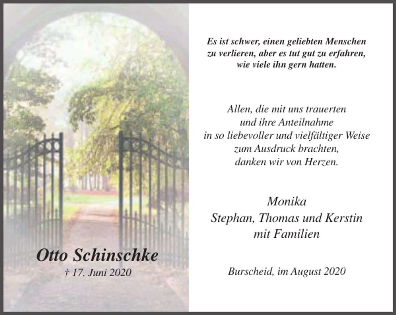 <p>Es ist schwer, einen geliebten Menschen<br />zu verlieren, aber es tut gut zu erfahren,<br />wie viele ihn gern hatten.</p><p>Allen, die mit uns trauerten<br />und ihre Anteilnahme<br />in so liebevoller und vielfältiger Weise<br />zum Ausdruck brachten,<br />danken wir von Herzen.</p><p>Monika<br />Stephan, Thomas und Kerstin<br />mit Familien</p><p>Otto Schinschke<br />† 17. Juni 2020</p><p>Burscheid, im August 2020</p>
