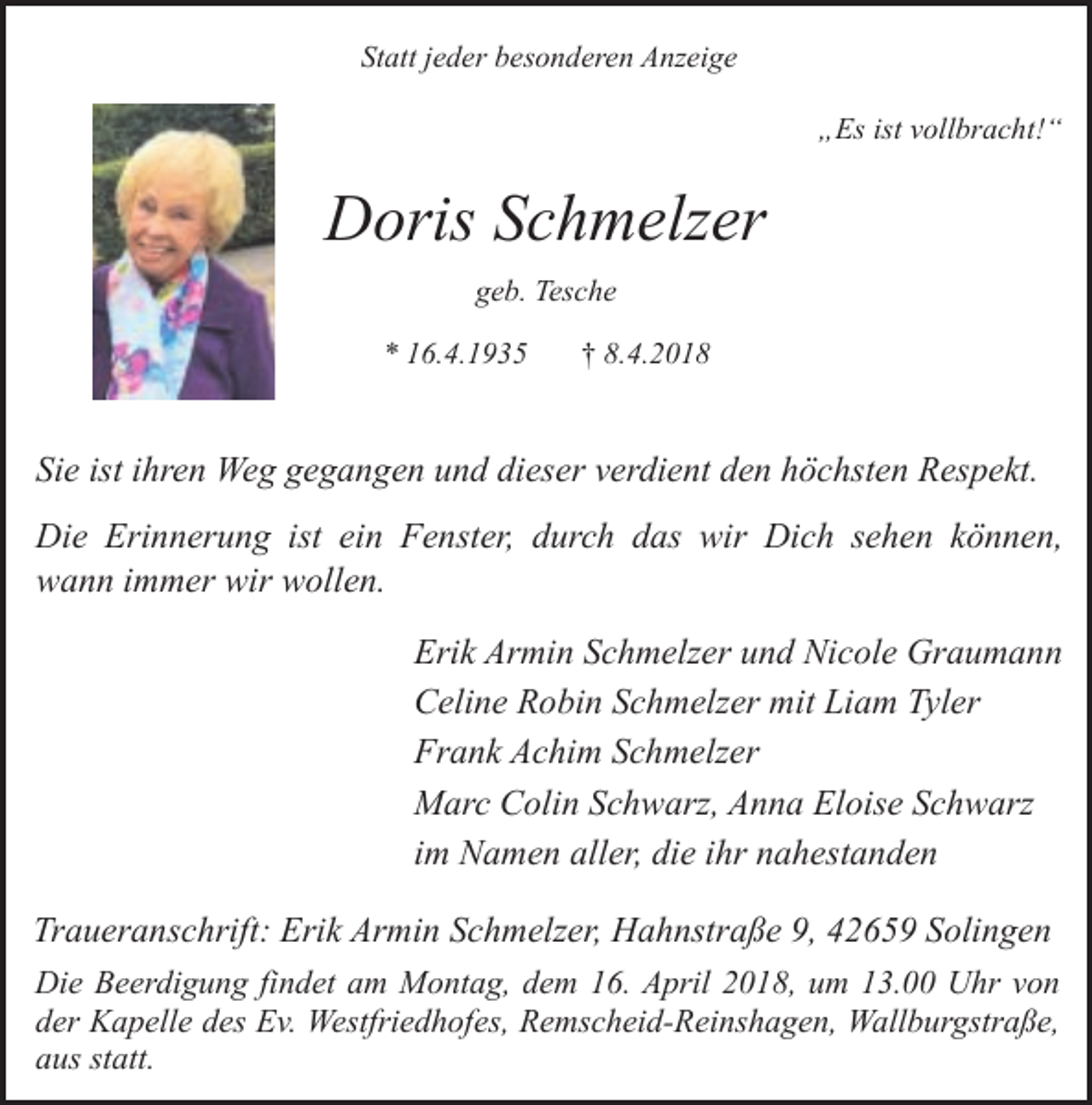<p>Statt jeder besonderen Anzeige<br />„Es ist vollbracht!“</p><p>Doris Schmelzer<br />geb. Tesche<br />* 16.4.1935</p><p>† 8.4.2018</p><p>Sie ist ihren Weg gegangen und dieser verdient den höchsten Respekt.<br />Die Erinnerung ist ein Fenster, durch das wir Dich sehen können,<br />wann immer wir wollen.<br />Erik Armin Schmelzer und Nicole Graumann<br />Celine Robin Schmelzer mit Liam Tyler<br />Frank Achim Schmelzer<br />Marc Colin Schwarz, Anna Eloise Schwarz<br />im Namen aller, die ihr nahestanden<br />Traueranschrift: Erik Armin Schmelzer, Hahnstraße 9, 42659 Solingen<br />Die Beerdigung findet am Montag, dem 16. April 2018, um 13.00 Uhr von<br />der Kapelle des Ev. Westfriedhofes, Remscheid-Reinshagen, Wallburgstraße,<br />aus statt.</p>