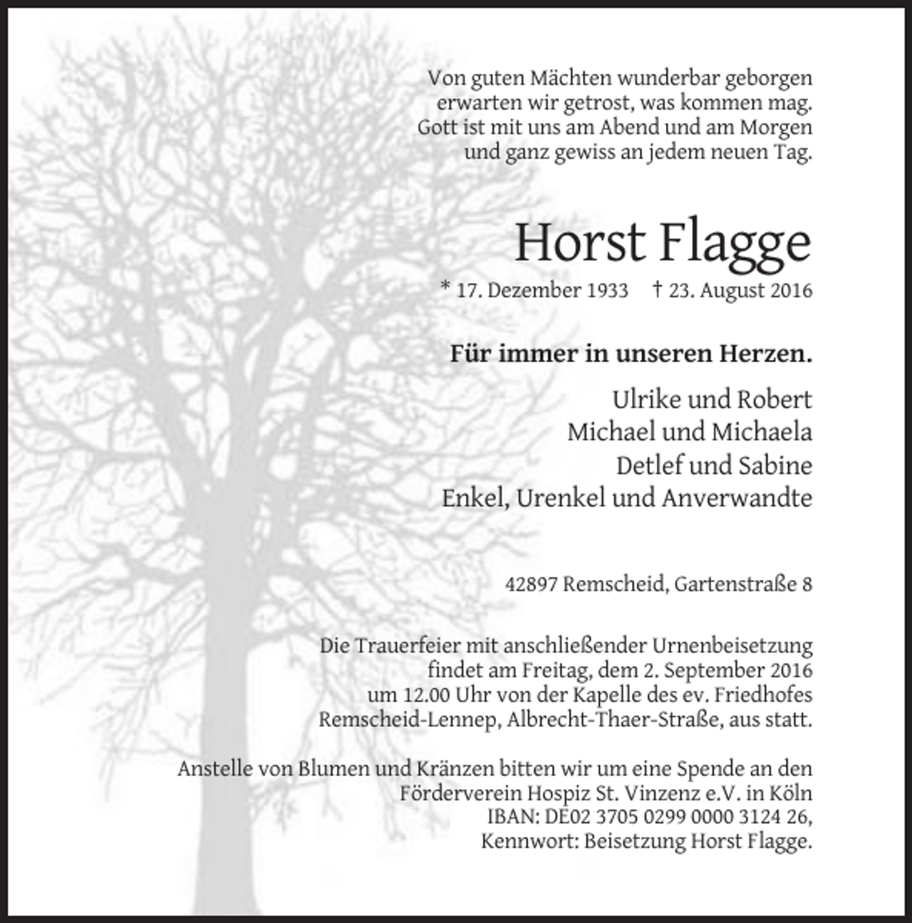 <p>Von guten Mächten wunderbar geborgen<br />erwarten wir getrost, was kommen mag.<br />Gott ist mit uns am Abend und am Morgen<br />und ganz gewiss an jedem neuen Tag.</p><p>Horst Flagge<br />* 17. Dezember 1933 † 23. August 2016</p><p>Für immer in unseren Herzen.<br />Ulrike und Robert<br />Michael und Michaela<br />Detlef und Sabine<br />Enkel, Urenkel und Anverwandte</p><p>42897 Remscheid, Gartenstraße 8<br />Die Trauerfeier mit anschließender Urnenbeisetzung<br />findet am Freitag, dem 2. September 2016<br />um 12.00 Uhr von der Kapelle des ev. Friedhofes<br />Remscheid-Lennep, Albrecht-Thaer-Straße, aus statt.<br />Anstelle von Blumen und Kränzen bitten wir um eine Spende an den<br />Förderverein Hospiz St. Vinzenz e.V. in Köln<br />IBAN: DE02 3705 0299 0000 3124 26,<br />Kennwort: Beisetzung Horst Flagge.</p>