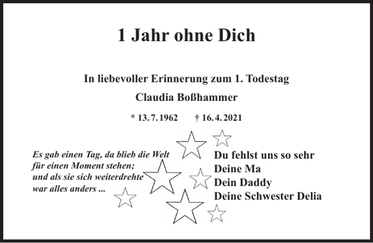 <p>1 Jahr ohne Dich<br />In liebevoller Erinnerung zum 1. Todestag<br />Claudia Boßhammer<br />* 13. 7. 1962</p><p>Es gab einen Tag, da blieb die Welt<br />für einen Moment stehen;<br />und als sie sich weiterdrehte<br />war alles anders ...</p><p>† 16. 4. 2021</p><p>Du fehlst uns so sehr<br />Deine Ma<br />Dein Daddy<br />Deine Schwester Delia</p>