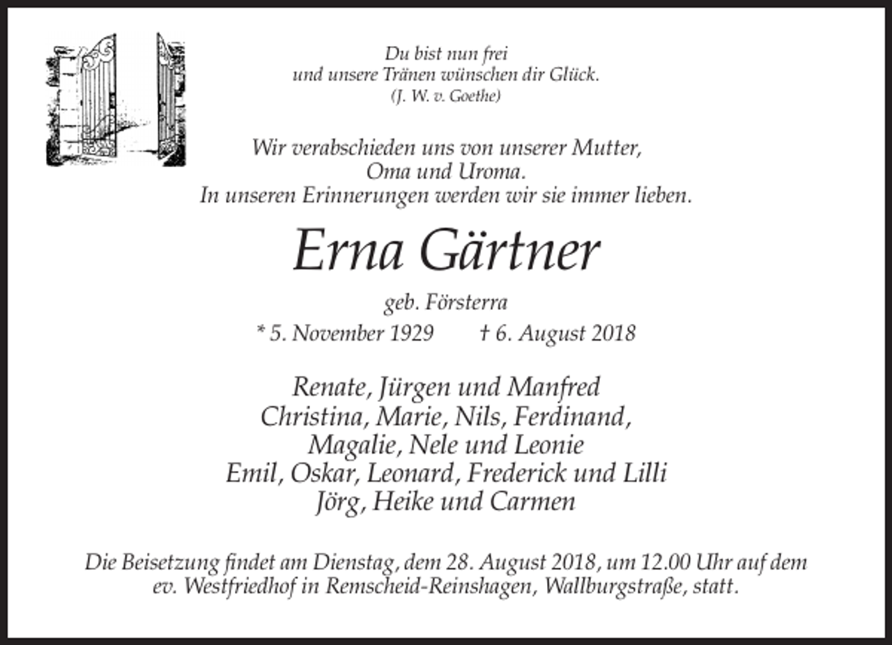 <p>Du bist nun frei<br />und unsere Tränen wünschen dir Glück.<br />(J. W. v. Goethe)</p><p>Wir verabschieden uns von unserer Mutter,<br />Oma und Uroma.<br />In unseren Erinnerungen werden wir sie immer lieben.</p><p>Erna Gärtner<br />geb. Försterra<br />* 5. November 1929<br />† 6. August 2018</p><p>Renate, Jürgen und Manfred<br />Christina, Marie, Nils, Ferdinand,<br />Magalie, Nele und Leonie<br />Emil, Oskar, Leonard, Frederick und Lilli<br />Jörg, Heike und Carmen<br />Die Beisetzung findet am Dienstag, dem 28. August 2018, um 12.00 Uhr auf dem<br />ev. Westfriedhof in Remscheid-Reinshagen, Wallburgstraße, statt.</p>