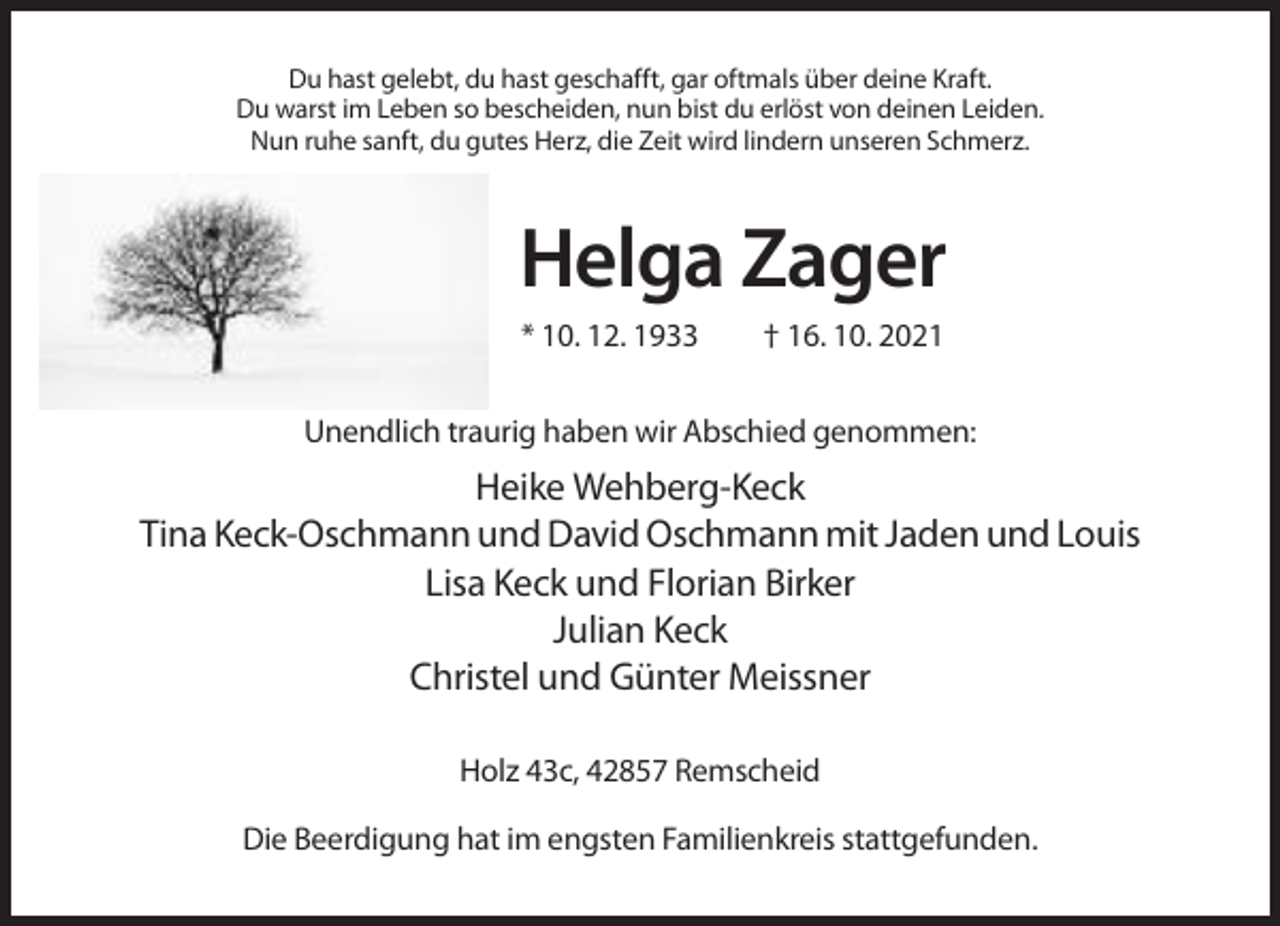 <p>Du hast gelebt, du hast geschafft, gar oftmals über deine Kraft.<br />Du warst im Leben so bescheiden, nun bist du erlöst von deinen Leiden.<br />Nun ruhe sanft, du gutes Herz, die Zeit wird lindern unseren Schmerz.</p><p>Helga Zager<br />* 10. 12. 1933</p><p>† 16. 10. 2021</p><p>Unendlich traurig haben wir Abschied genommen:</p><p>Heike Wehberg-Keck<br />Tina Keck-Oschmann und David Oschmann mit Jaden und Louis<br />Lisa Keck und Florian Birker<br />Julian Keck<br />Christel und Günter Meissner<br />Holz 43c, 42857 Remscheid<br />Die Beerdigung hat im engsten Familienkreis stattgefunden.</p>