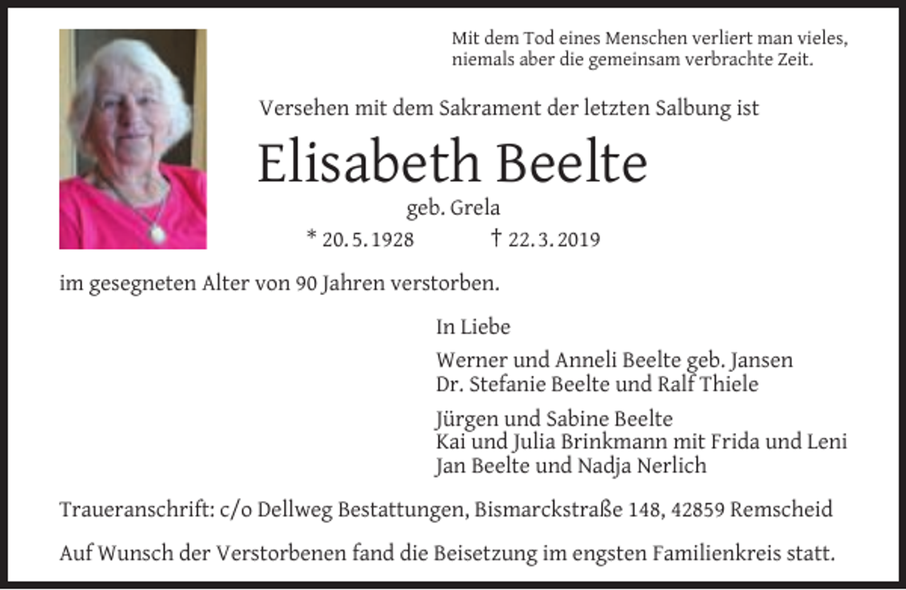 <p>Mit dem Tod eines Menschen verliert man vieles,<br />niemals aber die gemeinsam verbrachte Zeit.</p><p>Versehen mit dem Sakrament der letzten Salbung ist</p><p>Elisabeth Beelte<br />geb. Grela<br />* 20. 5. 1928<br />† 22. 3. 2019</p><p>im gesegneten Alter von 90 Jahren verstorben.<br />In Liebe<br />Werner und Anneli Beelte geb. Jansen<br />Dr. Stefanie Beelte und Ralf Thiele<br />Jürgen und Sabine Beelte<br />Kai und Julia Brinkmann mit Frida und Leni<br />Jan Beelte und Nadja Nerlich<br />Traueranschrift: c/o Dellweg Bestattungen, Bismarckstraße 148, 42859 Remscheid<br />Auf Wunsch der Verstorbenen fand die Beisetzung im engsten Familienkreis statt.</p>