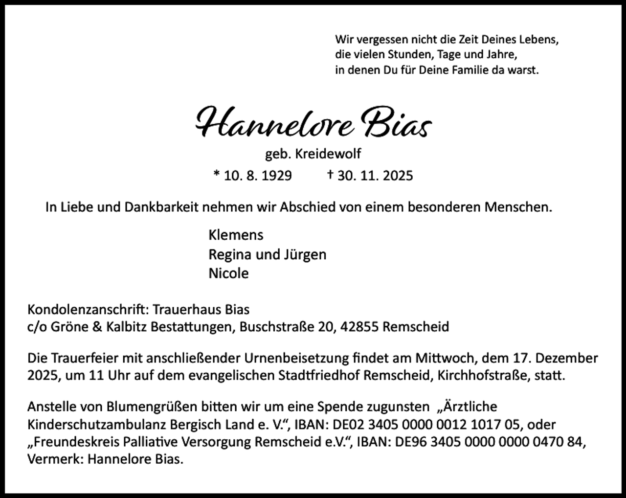 <p>Wir vergessen nicht die Zeit Deines Lebens,<br />die vielen Stunden, Tage und Jahre,<br />in denen Du für Deine Familie da warst.</p><p>Hannelore Bias<br />geb. Kreidewolf<br />* 10. 8. 1929<br />† 30. 11. 2025</p><p>In Liebe und Dankbarkeit nehmen wir Abschied von einem besonderen Menschen.</p><p>Klemens<br />Regina und Jürgen<br />Nicole<br />Kondolenzanschri : Trauerhaus Bias<br />c/o Gröne &amp; Kalbitz Besta ungen, Buschstraße 20, 42855 Remscheid<br />Die Trauerfeier mit anschließender Urnenbeisetzung ﬁndet am Mi woch, dem 17. Dezember<br />2025, um 11 Uhr auf dem evangelischen Stad riedhof Remscheid, Kirchhofstraße, sta .<br />Anstelle von Blumengrüßen bi en wir um eine Spende zugunsten „Ärztliche<br />Kinderschutzambulanz Bergisch Land e. V.“, IBAN: DE02 3405 0012 1017 05, oder<br />„Freundeskreis Pallia ve Versorgung Remscheid e.V.“, IBAN: DE96 3405 0470 84,<br />Vermerk: Hannelore Bias.</p>