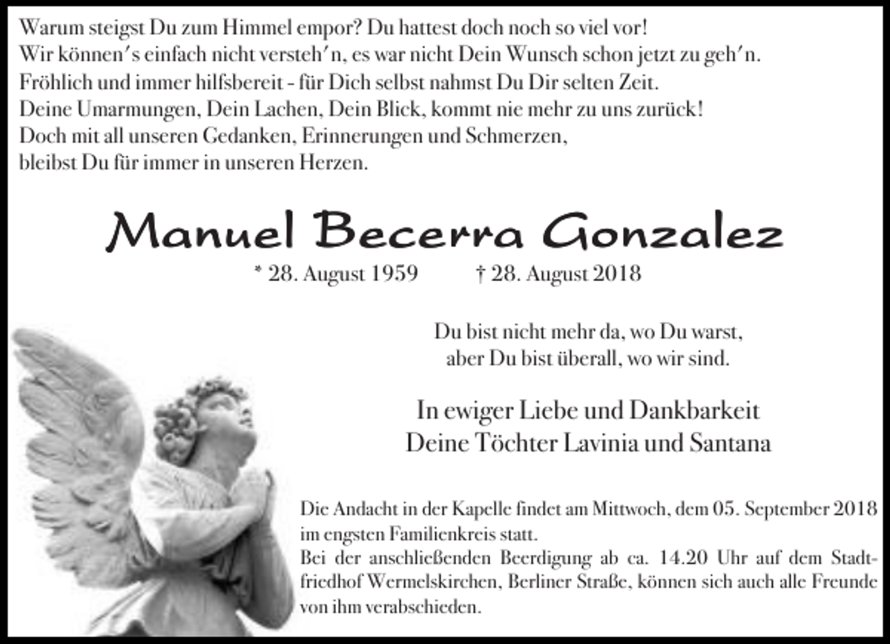 <p>Warum steigst Du zum Himmel empor? Du hattest doch noch so viel vor!<br />Wir können's einfach nicht versteh'n, es war nicht Dein Wunsch schon jetzt zu geh'n.<br />Fröhlich und immer hilfsbereit - für Dich selbst nahmst Du Dir selten Zeit.<br />Deine Umarmungen, Dein Lachen, Dein Blick, kommt nie mehr zu uns zurück!<br />Doch mit all unseren Gedanken, Erinnerungen und Schmerzen,<br />bleibst Du für immer in unseren Herzen.</p><p>Manuel Becerra Gonzalez<br />* 28. August 1959</p><p>† 28. August 2018</p><p>Du bist nicht mehr da, wo Du warst,<br />aber Du bist überall, wo wir sind.</p><p>In ewiger Liebe und Dankbarkeit<br />Deine Töchter Lavinia und Santana<br />Die Andacht in der Kapelle findet am Mittwoch, dem 05. September 2018<br />im engsten Familienkreis statt.<br />Bei der anschließenden Beerdigung ab ca. 14.20 Uhr auf dem Stadtfriedhof Wermelskirchen, Berliner Straße, können sich auch alle Freunde<br />von ihm verabschieden.</p>