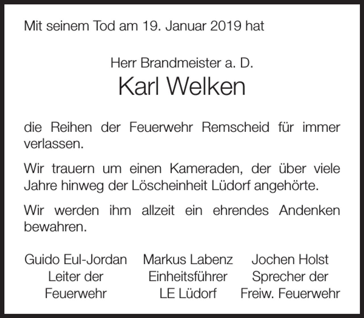 <p>Mit seinem Tod am 19. Januar 2019 hat<br />Herr Brandmeister a. D.</p><p>Karl Welken</p><p>die Reihen der Feuerwehr Remscheid für immer<br />verlassen.<br />Wir trauern um einen Kameraden, der über viele<br />Jahre hinweg der Löscheinheit Lüdorf angehörte.<br />Wir werden ihm allzeit ein ehrendes Andenken<br />bewahren.<br />Guido Eul-Jordan<br />Leiter der<br />Feuerwehr</p><p>Markus Labenz Jochen Holst<br />Einheitsführer<br />Sprecher der<br />LE Lüdorf<br />Freiw. Feuerwehr</p>