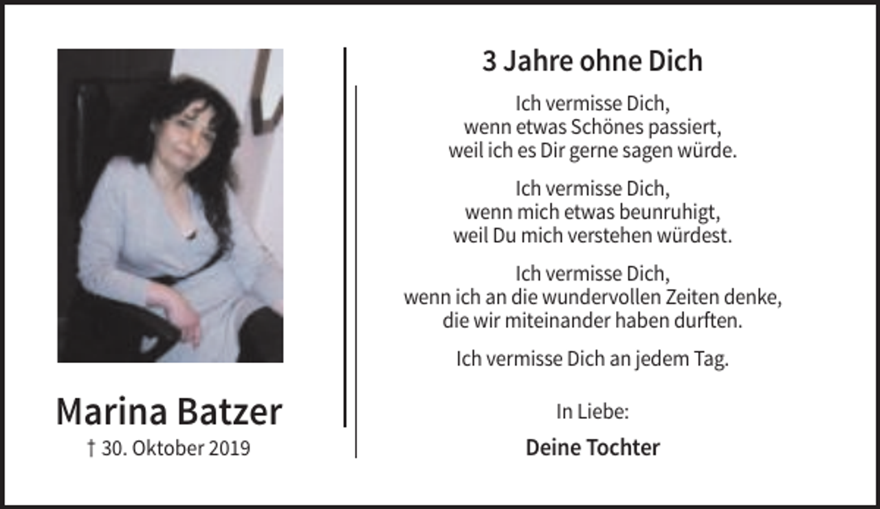 <p>3 Jahre ohne Dich<br />Ich vermisse Dich,<br />wenn etwas Schönes passiert,<br />weil ich es Dir gerne sagen würde.<br />Ich vermisse Dich,<br />wenn mich etwas beunruhigt,<br />weil Du mich verstehen würdest.<br />Ich vermisse Dich,<br />wenn ich an die wundervollen Zeiten denke,<br />die wir miteinander haben durften.<br />Ich vermisse Dich an jedem Tag.</p><p>Marina Batzer</p><p>In Liebe:</p><p>† 30. Oktober 2019</p><p>Deine Tochter</p>