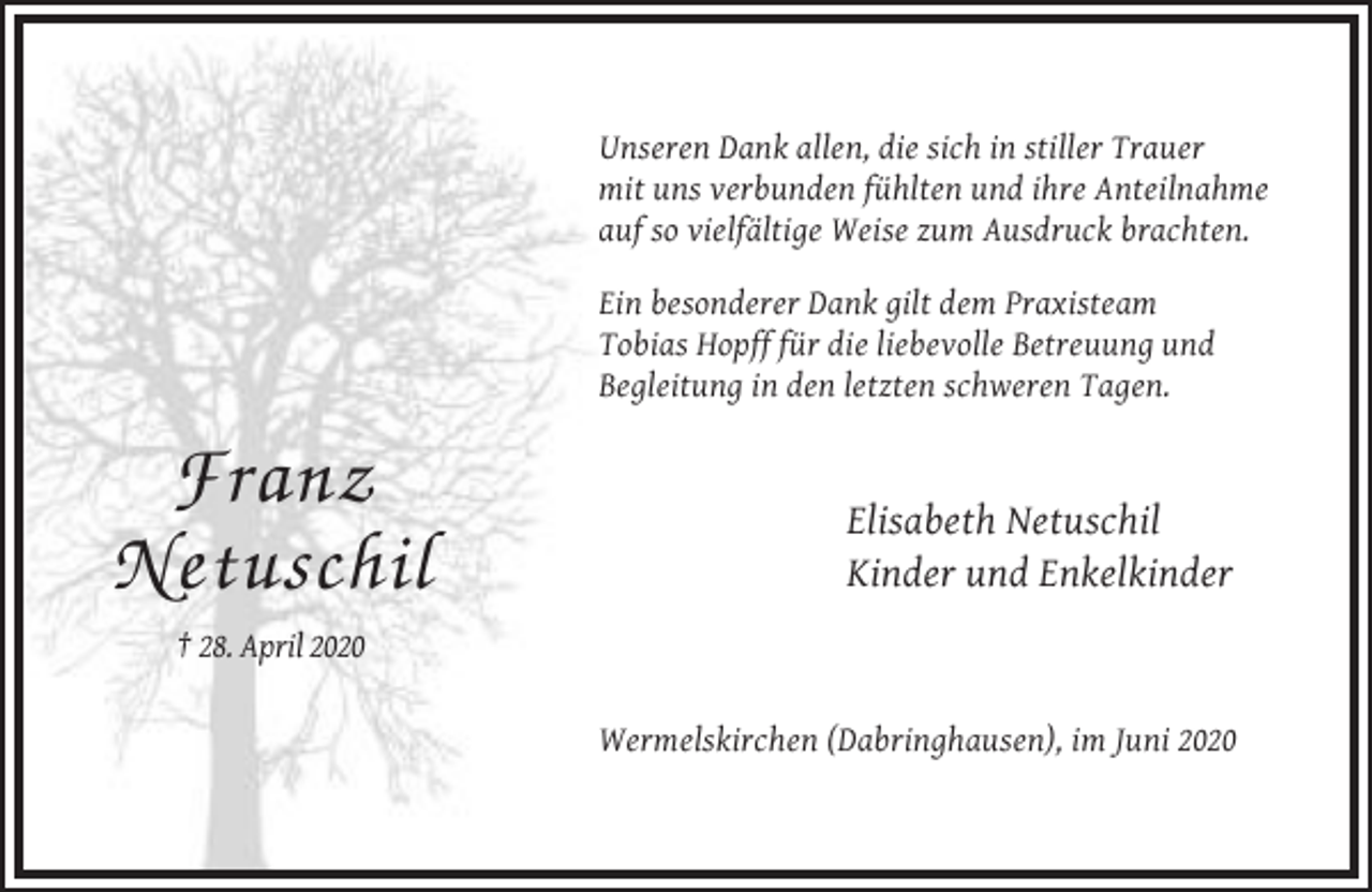 <p>Unseren Dank allen, die sich in stiller Trauer<br />mit uns verbunden fühlten und ihre Anteilnahme<br />auf so vielfältige Weise zum Ausdruck brachten.<br />Ein besonderer Dank gilt dem Praxisteam<br />Tobias Hopff für die liebevolle Betreuung und<br />Begleitung in den letzten schweren Tagen.</p><p>Franz<br />Netuschil</p><p>Elisabeth Netuschil<br />Kinder und Enkelkinder</p><p>† 28. April 2020<br />Wermelskirchen (Dabringhausen), im Juni 2020</p>