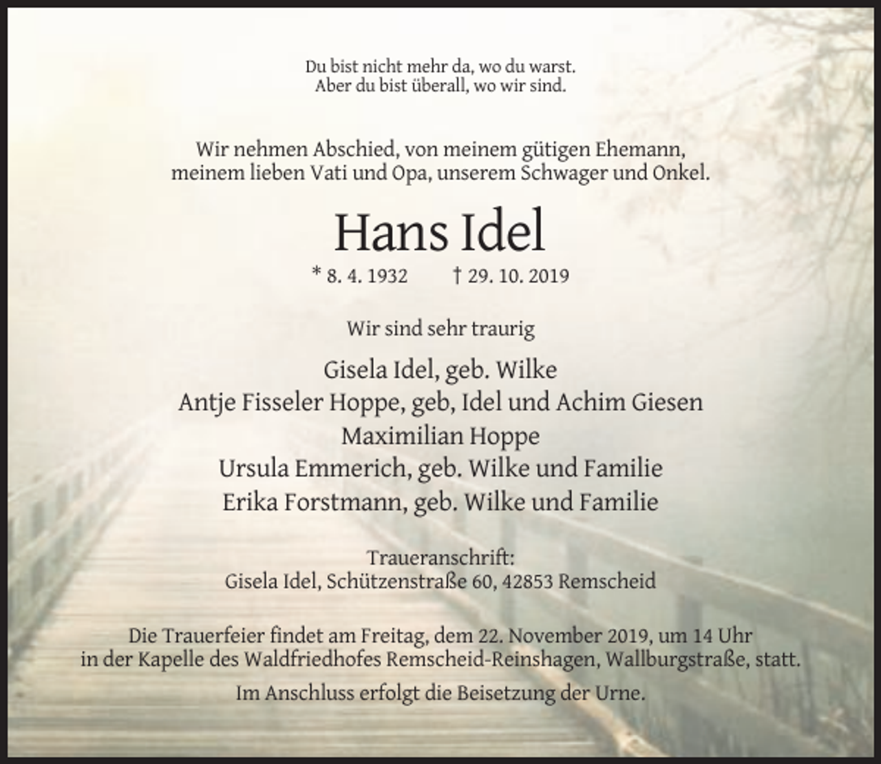 <p>Du bist nicht mehr da, wo du warst.<br />Aber du bist überall, wo wir sind.</p><p>Wir nehmen Abschied, von meinem gütigen Ehemann,<br />meinem lieben Vati und Opa, unserem Schwager und Onkel.</p><p>Hans Idel<br />* 8. 4. 1932</p><p>† 29. 10. 2019</p><p>Wir sind sehr traurig</p><p>Gisela Idel, geb. Wilke<br />Antje Fisseler Hoppe, geb, Idel und Achim Giesen<br />Maximilian Hoppe<br />Ursula Emmerich, geb. Wilke und Familie<br />Erika Forstmann, geb. Wilke und Familie<br />Traueranschrift:<br />Gisela Idel, Schützenstraße 60, 42853 Remscheid<br />Die Trauerfeier findet am Freitag, dem 22. November 2019, um 14 Uhr<br />in der Kapelle des Waldfriedhofes Remscheid-Reinshagen, Wallburgstraße, statt.<br />Im Anschluss erfolgt die Beisetzung der Urne.</p>