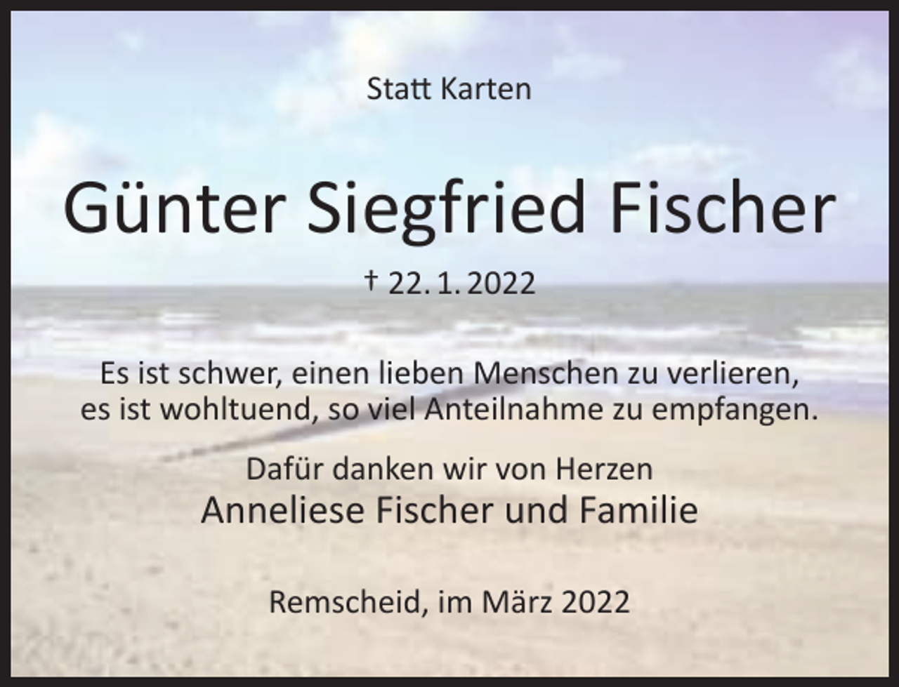 <p>Statt Karten</p><p>Günter Siegfried Fischer<br />† 22. 1. 2022</p><p>Es ist schwer, einen lieben Menschen zu verlieren,<br />es ist wohltuend, so viel Anteilnahme zu empfangen.<br />Dafür danken wir von Herzen</p><p>Anneliese Fischer und Familie<br />Remscheid, im März 2022</p>