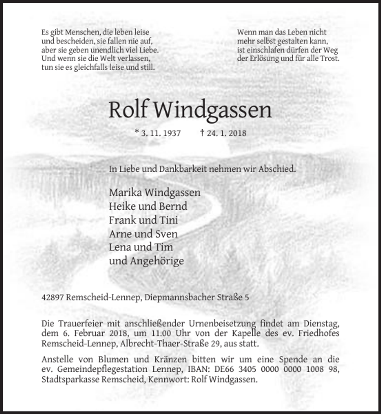 <p>Es gibt Menschen, die leben leise<br />und bescheiden, sie fallen nie auf,<br />aber sie geben unendlich viel Liebe.<br />Und wenn sie die Welt verlassen,<br />tun sie es gleichfalls leise und still.</p><p>Wenn man das Leben nicht<br />mehr selbst gestalten kann,<br />ist einschlafen dürfen der Weg<br />der Erlösung und für alle Trost.</p><p>Rolf Windgassen<br />* 3. 11. 1937</p><p>† 24. 1. 2018</p><p>In Liebe und Dankbarkeit nehmen wir Abschied.</p><p>Marika Windgassen<br />Heike und Bernd<br />Frank und Tini<br />Arne und Sven<br />Lena und Tim<br />und Angehörige</p><p>42897 Remscheid-Lennep, Diepmannsbacher Straße 5<br />Die Trauerfeier mit anschließender Urnenbeisetzung findet am Dienstag,<br />dem 6. Februar 2018, um 11.00 Uhr von der Kapelle des ev. Friedhofes<br />Remscheid-Lennep, Albrecht-Thaer-Straße 29, aus statt.<br />Anstelle von Blumen und Kränzen bitten wir um eine Spende an die<br />ev. Gemeindepflegestation Lennep, IBAN: DE66 3405 1008 98,<br />Stadtsparkasse Remscheid, Kennwort: Rolf Windgassen.</p>