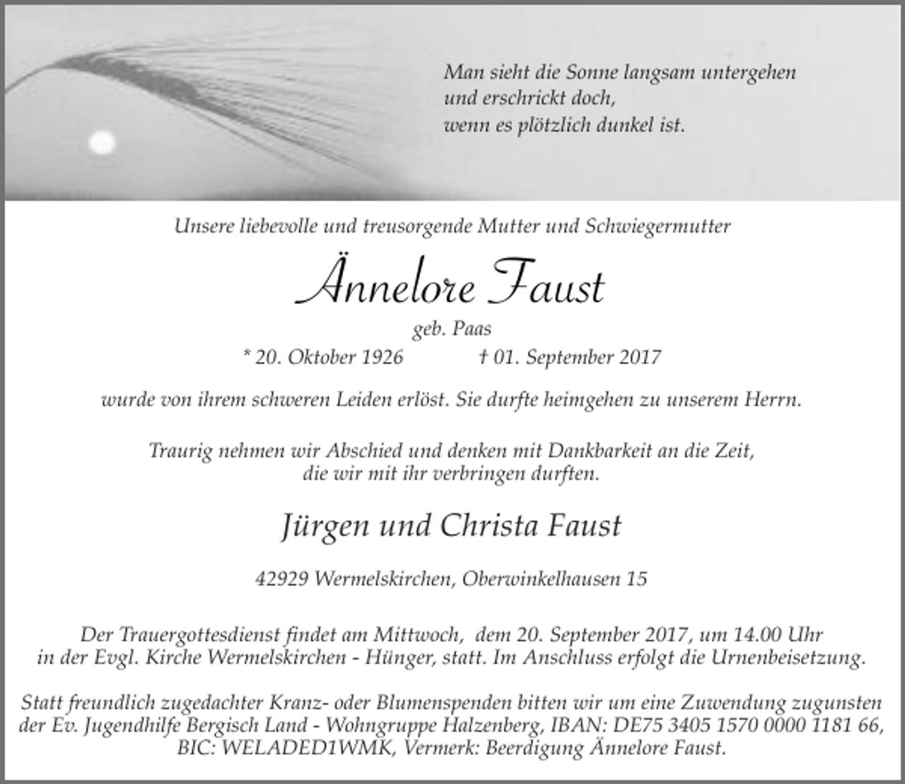 <p>Man sieht die Sonne langsam untergehen<br />und erschrickt doch,<br />wenn es plötzlich dunkel ist.</p><p>Unsere liebevolle und treusorgende Mutter und Schwiegermutter</p><p>Ännelore Faust</p><p>* 20. Oktober 1926</p><p>geb. Paas<br />† 01. September 2017</p><p>wurde von ihrem schweren Leiden erlöst. Sie durfte heimgehen zu unserem Herrn.<br />Traurig nehmen wir Abschied und denken mit Dankbarkeit an die Zeit,<br />die wir mit ihr verbringen durften.</p><p>Jürgen und Christa Faust<br />42929 Wermelskirchen, Oberwinkelhausen 15<br />Der Trauergottesdienst findet am Mittwoch, dem 20. September 2017, um 14.00 Uhr<br />in der Evgl. Kirche Wermelskirchen - Hünger, statt. Im Anschluss erfolgt die Urnenbeisetzung.<br />Statt freundlich zugedachter Kranz- oder Blumenspenden bitten wir um eine Zuwendung zugunsten<br />der Ev. Jugendhilfe Bergisch Land - Wohngruppe Halzenberg, IBAN: DE75 3405 157000 1181 66,<br />BIC: WELADED1WMK, Vermerk: Beerdigung Ännelore Faust.</p>