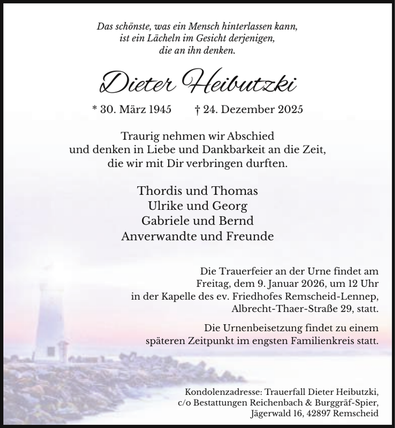 <p>Das schönste, was ein Mensch hinterlassen kann,<br />ist ein Lächeln im Gesicht derjenigen,<br />die an ihn denken.</p><p>Dieter Heibutzki<br />* 30. März 1945</p><p>† 24. Dezember 2025</p><p>Traurig nehmen wir Abschied<br />und denken in Liebe und Dankbarkeit an die Zeit,<br />die wir mit Dir verbringen durften.</p><p>Thordis und Thomas<br />Ulrike und Georg<br />Gabriele und Bernd<br />Anverwandte und Freunde<br />Die Trauerfeier an der Urne findet am<br />Freitag, dem 9. Januar 2026, um 12 Uhr<br />in der Kapelle des ev. Friedhofes Remscheid-Lennep,<br />Albrecht-Thaer-Straße 29, statt.<br />Die Urnenbeisetzung findet zu einem<br />späteren Zeitpunkt im engsten Familienkreis statt.</p><p>Kondolenzadresse: Trauerfall Dieter Heibutzki,<br />c/o Bestattungen Reichenbach &amp; Burggräf-Spier,<br />Jägerwald 16, 42897 Remscheid</p>