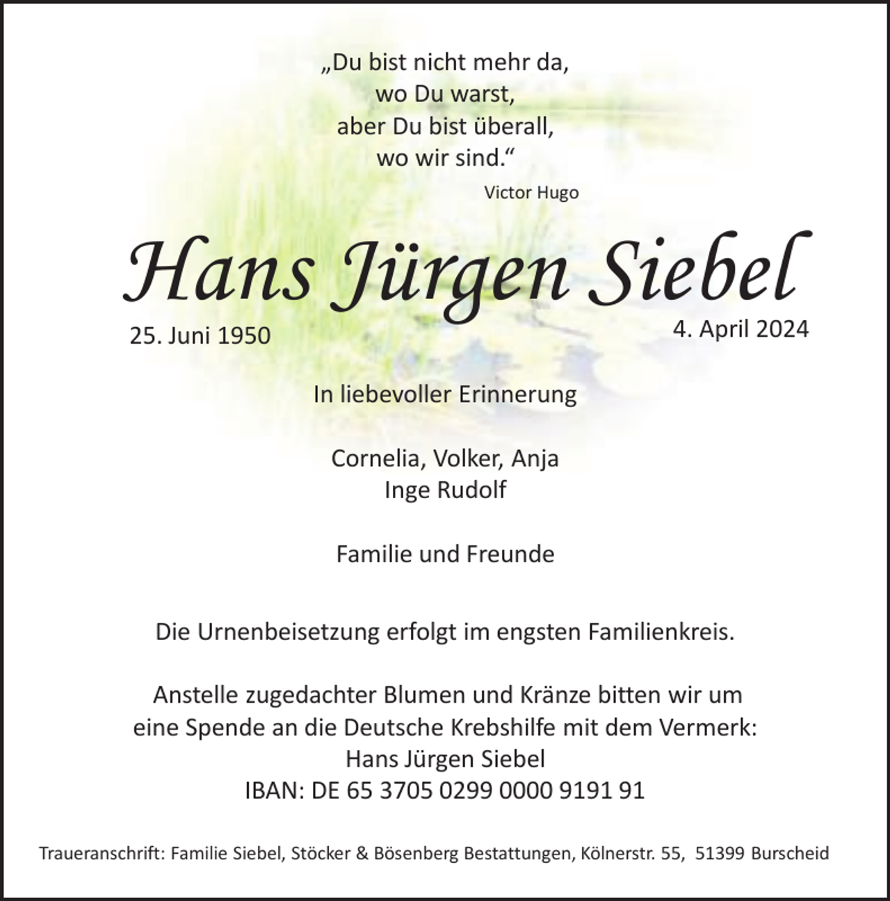 <p>„Du bist nicht mehr da,<br />wo Du warst,<br />aber Du bist überall,<br />wo wir sind.“<br />Victor Hugo</p><p>Hans Jürgen Siebel</p><p>4. April 2024</p><p>25. Juni 1950</p><p>In liebevoller Erinnerung</p><p>Cornelia, Volker, Anja<br />Inge Rudolf<br />Familie und Freunde<br />Die Urnenbeisetzung erfolgt im engsten Familienkreis.<br />Anstelle zugedachter Blumen und Kränze bitten wir um<br />eine Spende an die Deutsche Krebshilfe mit dem Vermerk:<br />Hans Jürgen Siebel<br />IBAN: DE 65 3705 0299 0000 91<br />Traueranschrift: Familie Siebel, Stöcker &amp; Bösenberg Bestattungen, Kölnerstr. 55, 51399 Burscheid</p>