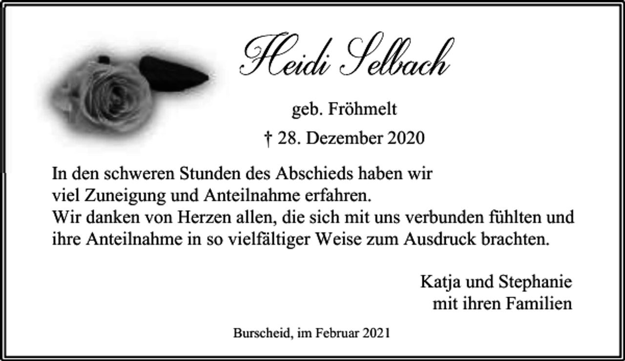 <p>geb. Fröhmelt<br />† 28. Dezember 2020<br />In den schweren Stunden des Abschieds haben wir<br />viel Zuneigung und Anteilnahme erfahren.<br />Wir danken von Herzen allen, die sich mit uns verbunden fühlten und<br />ihre Anteilnahme in so vielfältiger Weise zum Ausdruck brachten.<br />Katja und Stephanie<br />mit ihren Familien<br />Burscheid, im Februar 2021</p>
